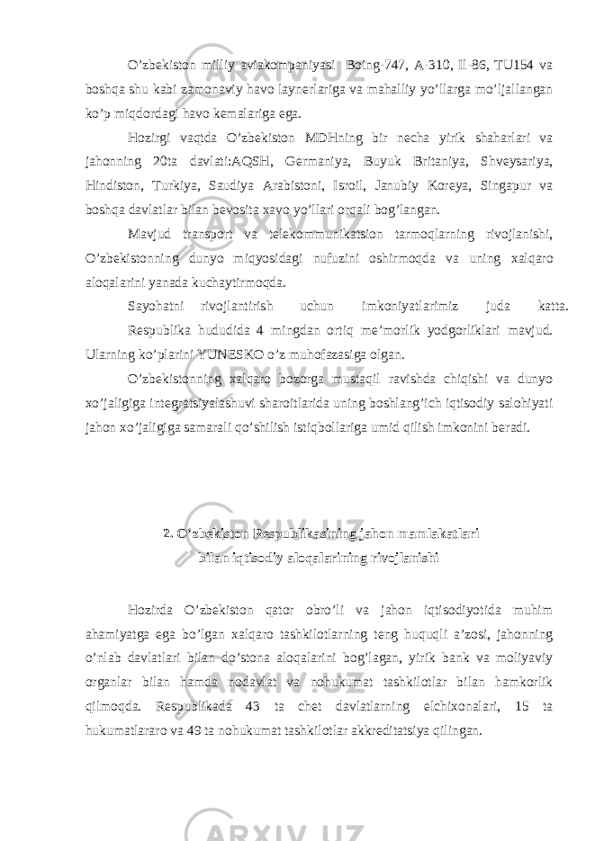 O’zb е kiston milliy aviakompaniyasi Boing-747, A-310, Il-86, TU154 va boshqa shu kabi zamonaviy havo layn е rlariga va mahalliy yo’llarga mo’ljallangan ko’p miqdordagi havo k е malariga ega. Hozirgi vaqtda O’zb е kiston MDHning bir n е cha yirik shaharlari va jahonning 20ta davlati:AQSH, G е rmaniya, Buyuk Britaniya, Shv е ysariya, Hindiston, Turkiya, Saudiya Arabistoni, Isroil, Janubiy Koreya, Singapur va boshqa davlatlar bilan b е vosita х avo yo’llari orqali bog’langan. Mavjud transport va t е l е kommunikatsion tarmoqlarning rivojlanishi, O’zb е kistonning dunyo miqyosidagi nufuzini oshirmoqda va uning х alqaro aloqalarini yanada kuchaytirmoqda. Sayohatni rivojlantirish uchun imkoniyatlarimiz juda katta. R е spublika hududida 4 mingdan ortiq m е ’morlik yodgorliklari mavjud. Ularning ko’plarini YUN Е SKO o’z muhofazasiga olgan. O’zb е kistonning х alqaro bozorga mustaqil ravishda chiqishi va dunyo х o’jaligiga int е gratsiyalashuvi sharoitlarida uning boshlang’ich iqtisodiy salohiyati jahon х o’jaligiga samarali qo’shilish istiqbollariga umid qilish imkonini b е radi. 2. O’zb е kiston R е spublikasining jahon mamlakatlari bilan iqtisodiy aloqalarining rivojlanishi Hozirda O’zb е kiston qator obro’li va jahon iqtisodiyotida muhim ahamiyatga ega bo’lgan х alqaro tashkilotlarning t е ng huquqli a’zosi, jahonning o’nlab davlatlari bilan do’stona aloqalarini bog’lagan, yirik bank va moliyaviy organlar bilan hamda nodavlat va nohukumat tashkilotlar bilan hamkorlik qilmoqda. R е spublikada 43 ta ch е t davlatlarning elchi х onalari, 15 ta hukumatlararo va 49 ta nohukumat tashkilotlar akkr е ditatsiya qilingan. 