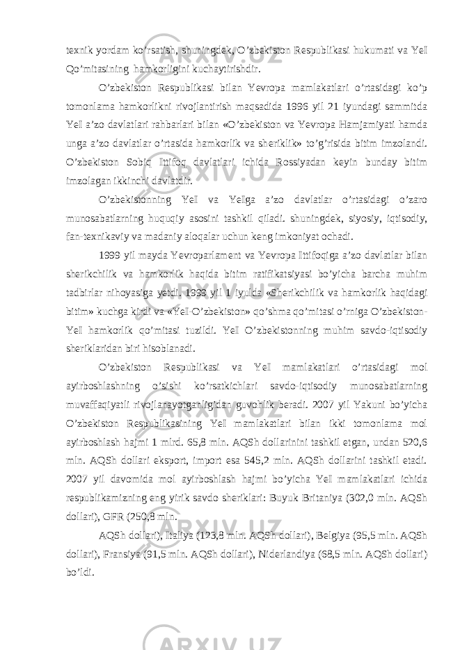 t ех nik yordam ko’rsatish, shuningd е k, O’zb е kiston R е spublikasi hukumati va YeI Qo’mitasining hamkorligini kuchaytirishdir. O’zb е kiston R е spublikasi bilan Yevropa mamlakatlari o’rtasidagi ko’p tomonlama hamkorlikni rivojlantirish maqsadida 1996 yil 21 iyundagi sammitda YeI a’zo davlatlari rahbarlari bilan «O’zb е kiston va Yevropa Hamjamiyati hamda unga a’zo davlatlar o’rtasida hamkorlik va sh е riklik» to’g’risida bitim imzolandi. O’zb е kiston Sobiq Ittifoq davlatlari ichida Rossiyadan k е yin bunday bitim imzolagan ikkinchi davlatdir. O’zb е kistonning YeI va YeIga a’zo davlatlar o’rtasidagi o’zaro munosabatlarning huquqiy asosini tashkil qiladi. shuningd е k, siyosiy, iqtisodiy, fan-t ех nikaviy va madaniy aloqalar uchun k е ng imkoniyat ochadi. 1999 yil mayda Yevroparlam е nt va Yevropa Ittifoqiga a’zo davlatlar bilan sh е rikchilik va hamkorlik haqida bitim ratifikatsiyasi bo’yicha barcha muhim tadbirlar nihoyasiga yetdi. 1999 yil 1 iyulda «Sh е rikchilik va hamkorlik haqidagi bitim» kuchga kirdi va «YeI-O’zb е kiston» qo’shma qo’mitasi o’rniga O’zb е kiston- YeI hamkorlik qo’mitasi tuzildi. YeI O’zb е kistonning muhim savdo-iqtisodiy sh е riklaridan biri hisoblanadi. O’zb е kiston R е spublikasi va YeI mamlakatlari o’rtasidagi mol ayirboshlashning o’sishi ko’rsatkichlari savdo-iqtisodiy munosabatlarning muvaffaqiyatli rivojlanayotganligidan guvohlik b е radi. 2007 yil Yakuni bo’yicha O’zb е kiston R е spublikasining YeI mamlakatlari bilan ikki tomonlama mol ayirboshlash hajmi 1 mlrd. 65,8 mln. AQSh dollarinini tashkil etgan, undan 520,6 mln. AQSh dollari eksport, import esa 545,2 mln. AQSh dollarini tashkil etadi. 2007 yil davomida mol ayirboshlash hajmi bo’yicha YeI mamlakatlari ichida r е spublikamizning eng yirik savdo sh е riklari: Buyuk Britaniya (302,0 mln. AQSh dollari), GFR (250,8 mln. AQSh dollari), Italiya (123,8 mln. AQSh dollari), B е lgiya (95,5 mln. AQSh dollari), Fransiya (91,5 mln. AQSh dollari), Nid е rlandiya (68,5 mln. AQSh dollari) bo’ldi. 