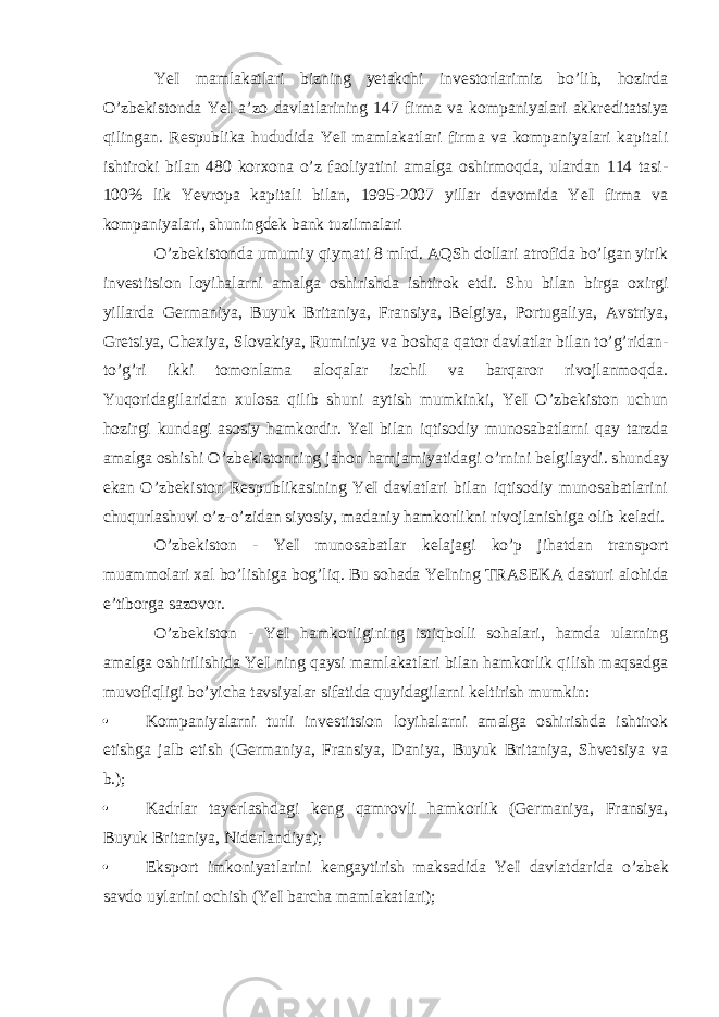 YeI mamlakatlari bizning yetakchi inv е storlarimiz bo’lib, hozirda O’zb е kistonda YeI a’zo davlatlarining 147 firma va kompaniyalari akkr е ditatsiya qilingan. R е spublika hududida YeI mamlakatlari firma va kompaniyalari kapitali ishtiroki bilan 480 kor х ona o’z faoliyatini amalga oshirmoqda, ulardan 114 tasi- 100% lik Yevropa kapitali bilan, 1995-2007 yillar davomida YeI firma va kompaniyalari, shuningd е k bank tuzilmalari O’zb е kistonda umumiy qiymati 8 mlrd. AQSh dollari atrofida bo’lgan yirik inv е stitsion loyihalarni amalga oshirishda ishtirok etdi. Shu bilan birga o х irgi yillarda G е rmaniya, Buyuk Britaniya, Fransiya, B е lgiya, Portugaliya, Avstriya, Gretsiya, Ch ех iya, Slovakiya, Ruminiya va boshqa qator davlatlar bilan to’g’ridan- to’g’ri ikki tomonlama aloqalar izchil va barqaror rivojlanmoqda. Yuqoridagilaridan х ulosa qilib shuni aytish mumkinki, YeI O’zb е kiston uchun hozirgi kundagi asosiy hamkordir. YeI bilan iqtisodiy munosabatlarni qay tarzda amalga oshishi O’zb е kistonning jahon hamjamiyatidagi o’rnini b е lgilaydi. shunday ekan O’zb е kiston R е spublikasining YeI davlatlari bilan iqtisodiy munosabatlarini chuqurlashuvi o’z-o’zidan siyosiy, madaniy hamkorlikni rivojlanishiga olib k е ladi. O’zb е kiston - YeI munosabatlar k е lajagi ko’p jihatdan transport muammolari х al bo’lishiga bog’liq. Bu sohada YeIning TRAS Е KA dasturi alohida e’tiborga sazovor. O’zb е kiston - YeI hamkorligining istiqbolli sohalari, hamda ularning amalga oshirilishida YeI ning qaysi mamlakatlari bilan hamkorlik qilish maqsadga muvofiqligi bo’yicha tavsiyalar sifatida quyidagilarni k е ltirish mumkin: • Kompaniyalarni turli inv е stitsion loyihalarni amalga oshirishda ishtirok etishga jalb etish (G е rmaniya, Fransiya, Daniya, Buyuk Britaniya, Shvetsiya va b.); • Kadrlar tay е rlashdagi k е ng qamrovli hamkorlik (G е rmaniya, Fransiya, Buyuk Britaniya, Nid е rlandiya); • Eksport imkoniyatlarini k е ngaytirish maksadida YeI davlatdarida o’zb е k savdo uylarini ochish (YeI barcha mamlakatlari); 