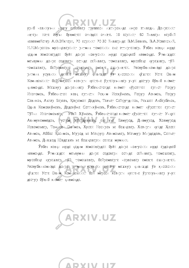 уриб чалинувчи чолғу асбоблар группаси иштирокида ижро этилади. Доиранинг илгари нота ёзуви булмаган оғиздан- оғизга. 19- асрнинг 80- йиллари харбий капелмейстер А.Ф.Эйхгорн, 20- асрнинг 20-30 йилларида В.М.Беляев, В.А.Успенский, Н.Н.Миронов мусиқаларнинг ритмик томонини акс эттирганлар. Ўзбек халқи жуда қадим замонлардан буён доира чолғусини жуда ардоқлаб келмоқда. Ўтмишдан маълумки доира садолари остида сайиллар, томошалар, мусобақа курашлар, тўй- томошалар, байрамларга чорловлар амалга оширилган. Республикамизда доира ритмик усулини дунёга машхур қилишда ўз ҳиссасини қўшган Уста Олим Комиловнинг бой мероси хозирги кунгача ўрганувчилар учун дастур бўлиб хизмат қилмоқда. Машхур доирачилар Ўзбекистонда хизмат кўрсатган артист Ғофур Иноғомов, Ўзбекистон халқ артисти Раҳим Исаҳўжаев, Ғофур Азимов, Ғофур Салихов, Авнер Бараев, Қаҳрамон Дадаев, Талъат Сайфутдинов, Равшан Акбарбеков, Одил Камолхўжаев, Дадахўжа Соттихўжаев, Ўзбекистонда хизмат кўрсатган артист Тўйчи Иноғомовлар, Убай Хўжаев, Ўзбекистонда хизмат кўрсатган артист Учқун Алимухаммедов, Рустам Убайдуллаев, ака- ука Елмурод, Дилмурод, Холмурод Исломовлар, Тожиали Олимов, Хусан Носиров ва бошқалар. Хозирги кунда Ҳасан Азимов, Аббос Қосимов, Мурод ва Маъруф Азимовлар, Маъмур Мирдадаев, Санъат Азимов, Дилшод Юлдошев ва бошқаларни санаш мумкин. Ўзбек халқи жуда қадим замонлардан буён доира чолғусини жуда ардоқлаб келмоқда. Ўтмишдан маълумки доира садолари остида сайиллар, томошалар, мусобақа курашлар, тўй- томошалар, байрамларга чорловлар амалга оширилган. Республикамизда доира ритмик усулини дунёга машхур қилишда ўз ҳиссасини қўшган Уста Олим Комиловнинг бой мероси хозирги кунгача ўрганувчилар учун дастур бўлиб хизмат қилмоқда. 