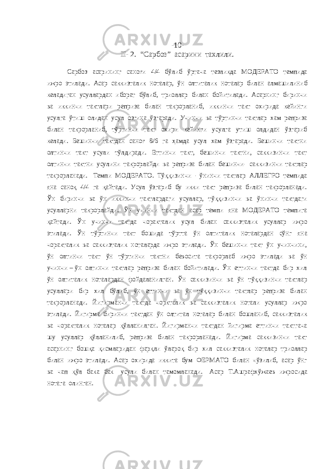 -10- II- 2. “Сарбоз” асарини тахлили. Сарбоз асарининг саноғи 4/4 бўлиб ўртача тезликда МОДЕРАТО темпида ижро этилади. Асар саккизталик ноталар, ўн олтиталик ноталар билан алмашилиниб келадиган усуллардан иборат бўлиб, триоллар билан бойитилади. Асарнинг биринчи ва иккинчи тактлари реприза билан такрорланиб, иккинчи такт охирида кейинги усулга ўтиш олидан усул озгина ўзгаради. Учинчи ва тўртинчи тактлар хам реприза билан такрорланиб, тўртинчи такт охири кейинги усулга утиш олдидан ўзгариб келади. Бешинчи тактдан саноғ 8/6 га ҳамда усул хам ўзгаради. Бешинчи тактни олтинчи такт усули тўлдиради. Еттинчи такт, бешинчи тактни, саккизинчи такт олтинчи тактни усулини такрорлайди ва реприза билан бешинчи- саккизинчи тактлар такрорланади. Темпи МОДЕРАТО. Тўққизинчи - ўнинчи тактлар АЛЛЕГРО темпида яна саноқ 4/4 га қайтади. Усул ўзгариб бу икки такт реприза билан такрорланади. Ўн биринчи ва ўн иккинчи тактлардаги усуллар, тўққизинчи ва ўнинчи тактдаги усулларни такрорлайди. Ўн учинчи тактдан асар темпи яна МОДЕРАТО темпига қайтади. Ўн учинчи тактда чоракталик усул билан саккизталик усуллар ижро этилади. Ўн тўртинчи такт бошида тўртта ўн олтиталик ноталардан сўнг яна чоракталик ва саккизталик ноталарда ижро этилади. Ўн бешинчи такт ўн учинчини, ўн олтинчи такт ўн тўртинчи тактни бевосита такрорлаб ижро этилади ва ўн учинчи – ўн олтинчи тактлар реприза билан бойитилади. Ўн еттинчи тактда бир хил ўн олтиталик ноталардан фойдаланилган. Ўн саккизинчи ва ўн тўққизинчи тактлар усуллари бир хил бўлиб, ўн еттинчи ва ўн тўққизинчи тактлар реприза билан такрорланади. Йигирманчи тактда чоркталик ва саккизталик нотали усуллар ижро этилади. Йигирма биринчи тактдан ўн олтитал ноталар билан бошланиб, саккизталик ва чоракталик ноталар қўлланилган. Йигирманчи тактдан йигирма еттинчи тактгача шу усуллар қўлланилиб, реприза билан такрорланади. Йигирма саккизинчи такт асарнинг бошқа қисмларидан фарқли ўлароқ бир хил саккизталик ноталар триоллар билан ижро этилади. Асар охирида иккита бум ФЕРМАТО билан чўзилиб, асар ўнг ва чап қўл бака бак усули билан тамомланади. Асар Т.Ашрафхўжаев ижросида нотага олинган. 