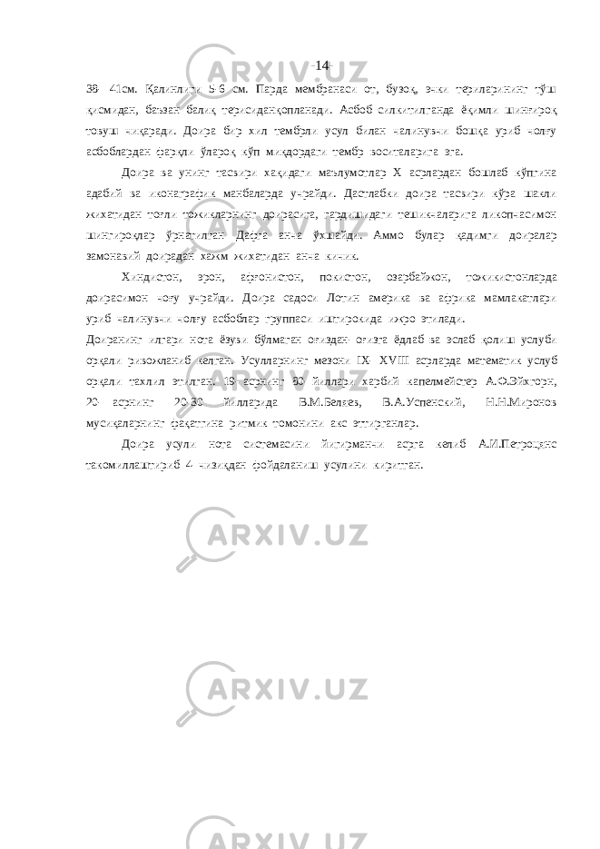 -14- 38- 41см. Қалинлиги 5-6 см. Парда мембранаси от, бузоқ, эчки териларининг тўш қисмидан, баъзан балиқ терисиданқопланади. Асбоб силкитилганда ёқимли шинғироқ товуш чиқаради. Доира бир хил тембрли усул билан чалинувчи бошқа уриб чолғу асбоблардан фарқли ўлароқ кўп миқдордаги тембр воситаларига эга. Доира ва унинг тасвири хақидаги маълумотлар X асрлардан бошлаб кўпгина адабий ва иконаграфик манбаларда учрайди. Дастлабки доира тасвири кўра шакли жихатидан тоғли тожикларнинг доирасига, гардишидаги тешикчаларига ликопчасимон шингироқлар ўрнатилган Дафга анча ўхшайди. Аммо булар қадимги доиралар замонавий доирадан хажм жихатидан анча кичик. Хиндистон, эрон, афғонистон, покистон, озарбайжон, тожикистонларда доирасимон чоғу учрайди. Доира садоси Лотин америка ва африка мамлакатлари уриб чалинувчи чолғу асбоблар группаси иштирокида ижро этилади. Доиранинг илгари нота ёзуви бўлмаган оғиздан- оғизга ёдлаб ва эслаб қолиш услуби орқали ривожланиб келган. Усулларнинг мезони IX- XVIII асрларда математик услуб орқали тахлил этилган. 19- асрнинг 80- йиллари харбий капелмейстер А.Ф.Эйхгорн, 20- асрнинг 20-30 йилларида В.М.Беляев, В.А.Успенский, Н.Н.Миронов мусиқаларнинг фақатгина ритмик томонини акс эттирганлар. Доира усули нота системасини йигирманчи асрга келиб А.И.Петроцянс такомиллаштириб 4- чизиқдан фойдаланиш усулини киритган. 