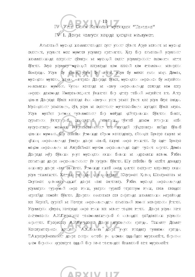 -1 9 - IV- Уста Олим Комилов мусиқаси “Тантана” IV- 1. Доира чолғуси хақида қисқача маълумот. Анъанавий мусиқа шаклланганидан сунг унинг сўзига Аруз вазнига ва мусиқа оҳангига, усулига мос мумтоз усуллар яратилган. Ҳар бир анъанавий усулнинг шаклланишида асарнинг сўзлари ва мусиқий оҳанг усулларининг аҳамияти катта бўлган. Зеро усуллар мусиқий асарларда ҳам асосий- ҳам етакловчи вазифани бажаради. Усул- бу қолип, усул- бу чегара, усул- бу мезон яъни вақт. Демак, мусиқани музони, шакли, чегараси Доирада бўлса, мусиқани ижрочиси бу жараённи жиловлаши мумкин. Чунки хонанда ва чолғу ижрочилигида созанда хам асар ижроси давомида Импровизацияга ўхшаган бир қатор табиий жараёнга эга. Агар қолип Доирада бўлса хонанда ёки чолғучи унга равон ўзига ҳос усул бера олади. Мусиқанинг равонлиги, сўз, усул ва оҳангнинг мутаносиблиги шундан бўлса керак. Усул- муайян ритмик тузилманинг бир меёрда қайтарилиши бўлгани билан, суръатини ўзгартириб, секинлатиб- тезлатиш, тўхтаб- давом эттириш каби хусусиятлари мавжуд. Жўрнавозликнинг ана шундай нўқсонлари пайдо бўлиб қолиши мумкин. Шу сабабли ўтмишда айрим хонандалар, айниқса Бухоро ашула ва қўшиқ ижрочилигида ўзлари доира чалиб, ашула ижро этишган. Бу одат Бухоро мақом ижрочилиги ва Азарбайжон муғом ижрочилигида одат тусига кирган. Демак Доирада жўр бўлиши учун мусиқани яхши билиш ва идроклаш лозим. Ўзбек санъатида доира ижрочилигининг ўз нуфузи бўлган. Шу сабабли бу касбга дахлдор кишилар доира чала олишган. Ўтмишда яшаб ижод қилган аксарият ҳофизлар яхши усул ташлашган. Ҳаттоки таниқли қизиқчилардан Юсуфжон Қизиқ Шакаржонов ва Охунжон қизиклар яхши доира чала олганлар. Ўзбек мусиқа ижрочилигида усулларни туркумий ижро этиш, уларни турлаб тараннум этиш, азал- азалдан карнайда намоён бўлган. Доирани якканавоз соз сифатида шаклланиши жараёнида эса Карнай, сурнай ва Ноғора ижрочилигидаги анъанавий замин вазифасини ўтаган. Усулларни кўпроқ ноғорада ижро этиш эса вазият тақоза этган. Доира усули нота системасини А.И.Петроцянс такомиллаштириб 4- чизиқдан фойдаланиш усулини киритган. Профессор А.И.Петросянс Доира дарслигини яратди. Тошкент Давлат Консерваторияси дотценти А.Х.Ливиев доира учун этюдлар туплами яратди. Т.Ашрафхўжаевнинг доира синфи китоби уч қисмли оддийдан мураккабга, биринчи қисм биринчи курсларга оддий бир неча тактлидан бошланиб аста мураккабга 