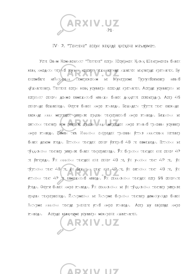 - 21 - IV- 2. “Тантана” асари хақида қисқача маълумот. Уста Олим Комиловнинг “Тантана” асари Юсуфжон Қизиқ Шакаржонов билан халқ ижодини тарғиб этувчи консерт ташкилотида ишлаган вақтларда яратилган. Бу ансамблга кейинчалик Тамарахоним ва Мукаррама Турғунбоевалар келиб қўшилганлар. Тантана асари халқ усуллари асосида яратилган. Асарда усулларни ва асарнинг саноғи доимо алмашиниб келиши билан диққатга сазовордир. Асар 4/6 саноғида бошланади. Форте билан ижро этилади. Бошидаги тўртта такт алохида- алохида икки мартадан реприза орқали такрорланиб ижро этилади. Бешинчи ва олтинчи тактлар хам реприза орқали икки мартадан ижро этилиб триолли усуллар ижро этилади. Темпи тез. Иккинчи сифрадан триолли ўттиз иккиталик ноталар билан давом этади. Еттинчи тактдан саноғ ўзгариб 4/3 га алмашади. Еттинчи ва тўққизинчи тактлар реприза билан такрорланади. Ўн биринчи тактдан яна саноғ 4/2 га ўзгаради. Ўн иккинчи тактдан яна саноғ 4/3 га, ўн учинчи такт 4/2 га, ўн тўртинчи такт 4/3 га, ўн бешинчи такт яна 4/2 га, ўн олтинчи такт 4/3 га, ўн еттинчи такт 4/2 га алмашиниб келади. Ўн саккизинчи тактдан асар 6/8 саноғига ўтади. Форте билан ижро этилади. Ўн саккизинчи ва ўн тўққизинчи тактлар реприза орқали такрорланади. Йигирманчи ва йигирма биринчи тактлар деминуиндо билан йигирма иккинчи тактда рианога утиб ижро этилади. Асар шу алфозда ижро этилади. Асарда халқ тема усуллари мохирона ишлатилган. 