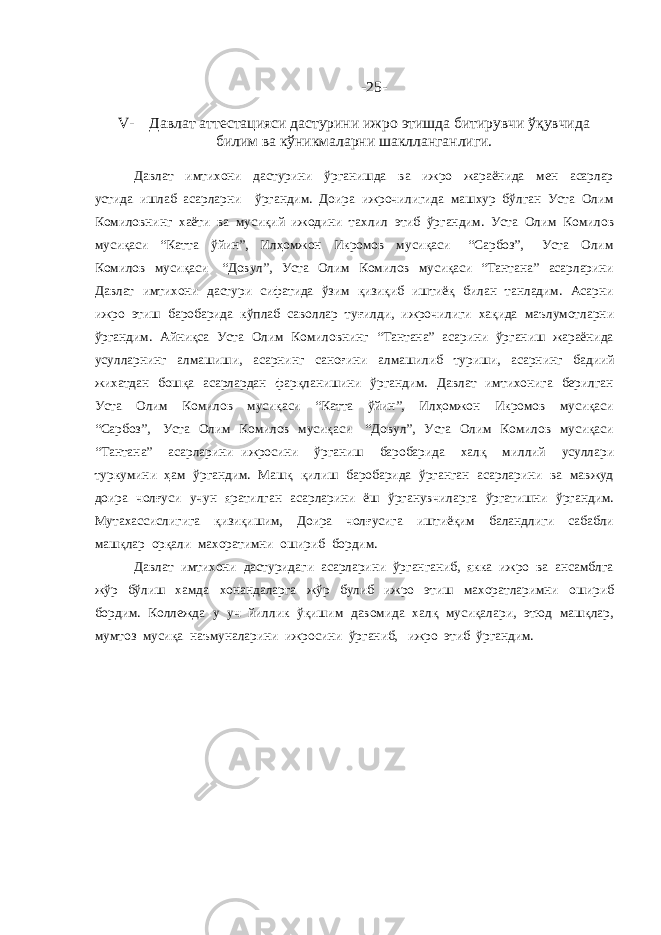 -2 5 - V- Давлат аттестацияси дастурини ижро этишда битирувчи ўқувчида билим ва кўникмаларни шаклланганлиги. Давлат имтихони дастурини ўрганишда ва ижро жараёнида мен асарлар устида ишлаб асарларни ўргандим. Доира ижрочилигида машхур бўлган Уста Олим Комиловнинг хаёти ва мусиқий ижодини тахлил этиб ўргандим. Уста Олим Комилов мусиқаси “Катта ўйин”, Илҳомжон Икромов мусиқаси “Сарбоз”, Уста Олим Комилов мусиқаси “Довул”, Уста Олим Комилов мусиқаси “Тантана” асарларини Давлат имтихони дастури сифатида ўзим қизиқиб иштиёқ билан танладим. Асарни ижро этиш баробарида кўплаб саволлар туғилди, ижрочилиги хақида маълумотларни ўргандим. Айниқса Уста Олим Комиловнинг “Тантана” асарини ўрганиш жараёнида усулларнинг алмашиши, асарнинг саноғини алмашилиб туриши, асарнинг бадиий жихатдан бошқа асарлардан фарқланишини ўргандим. Давлат имтихонига берилган Уста Олим Комилов мусиқаси “Катта ўйин”, Илҳомжон Икромов мусиқаси “Сарбоз”, Уста Олим Комилов мусиқаси “Довул”, Уста Олим Комилов мусиқаси “Тантана” асарларини ижросини ўрганиш баробарида халқ миллий усуллари туркумини ҳам ўргандим. Машқ қилиш баробарида ўрганган асарларини ва мавжуд доира чолғуси учун яратилган асарларини ёш ўрганувчиларга ўргатишни ўргандим. Мутахассислигига қизиқишим, Доира чолғусига иштиёқим баландлиги сабабли машқлар орқали махоратимни ошириб бордим. Давлат имтихони дастуридаги асарларини ўрганганиб, якка ижро ва ансамблга жўр бўлиш хамда хонандаларга жўр булиб ижро этиш махоратларимни ошириб бордим. Коллежда у уч йиллик ўқишим давомида халқ мусиқалари, этюд машқлар, мумтоз мусиқа наъмуналарини ижросини ўрганиб, ижро этиб ўргандим. 