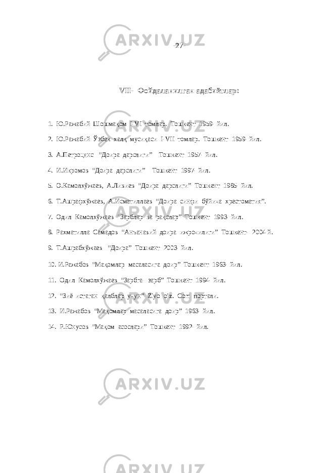 -27- VII- Фойдаланилган адабиётлар: 1. Ю.Ражабий Шошмақом I-VI томлар. Тошкент 1959- йил. 2. Ю.Ражабий Ўзбек халқ мусиқаси I-VII томлар. Тошкент 1959- йил. 3. А.Петроцянс “Доира дарслиги” Тошкент 1957- йил. 4. И.Икромов “Доира дарслиги” Тошкент 1997- йил. 5. О.Камолхўжаев, А.Ливиев “Доира дарслиги” Тошкент 1985- йил. 6. Т.Ашрафхўжаев, А.Исматиллаев “Доира синфи бўйича хрестоматия”. 7. Одил Камолхўжаев “Зарблар ва рақслар” Тошкент 1993- йил. 8. Рахматилла Самадов “Анъанавий доира ижрочилиги” Тошкент- 2004 й. 9. Т.Ашрабхўжаев “Доира” Тошкент 2003- йил. 10. И.Ражабов “Мақомлар масаласига доир” Тошкент 1963- йил. 11. Одил Камолхўжаев “Зарбга- зарб” Тошкент 1994- йил. 12. “Зиё истаган қалблар учун” Ziyo o’z. Com портали. 13. И.Ражабов “Мақомлар масаласига доир” 1963- йил. 14. Р.Юнусов “Мақом асослари” Тошкент 1992- йил. 