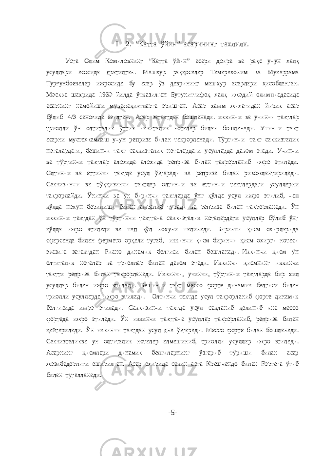 I- 2. “Катта ўйин” асарининг тахлили. Уста Олим Комиловнинг “Катта ўйин” асари доира ва рақс учун халқ усуллари асосида яратилган. Машхур раққосалар Тамарахоним ва Мукаррама Турғунбоевалар ижросида бу асар ўз даврининг машхур асарлари ҳисобланган. Москва шахрида 1930- йилда ўтказилган Бутуниттифоқ халқ ижодий олимпиадасида асарнинг намойиши мувафақиятларга эришган. Асар хажм жихатидан йирик асар бўлиб 4/3 саноғида ёзилган. Асар затактдан бошланади. иккинчи ва учинчи тактлар триолли ўн олтиталик ўттиз иккиталик ноталар билан бошланади. Учинчи такт асарни мустахкамлаш учун реприза билан такрорланади. Тўртинчи такт саккизталик ноталардаги, бешинчи такт саккизталик ноталардаги усулларда давом этади. Учинчи ва тўртинчи тактлар алохида- алохида реприза билан такрорланиб ижро этилади. Олтинчи ва еттинчи тактда усул ўзгаради ва реприза билан ривожлантирилади. Саккизинчи ва тўққизинчи тактлар олтинчи ва еттинчи тактлардаги усулларни такрорлайди. Ўнинчи ва ўн биринчи тактларда ўнг қўлда усул ижро этилиб, чап қўлда нохун берилиши билан ажралиб туради ва реприза билан такрорланади. Ўн иккинчи тактдан ўн тўртинчи тактгача саккизталик ноталардаги усуллар бўлиб ўнг қўлда ижро этилади ва чап қўл нохуни чалинади. Биринчи қисм охирларида сфарсанда билан фермато орқали тугаб, иккинчи қисм биринчи қисм охирги нотаси эвазига затактдан Риано динамик белгиси билан бошланади. Иккинчи қисм ўн олтиталик ноталар ва триоллар билан давом этади. Иккинчи қисмнинг иккинчи тактти реприза билан такрорланади. Иккинчи, учинчи, тўртинчи тактларда бир хил усуллар билан ижро этилади. Бешинчи такт мессо форте динамик белгиси билан триолли усулларда ижро этилади. Олтинчи тактда усул такрорланиб форте динамик белгисида ижро этилади. Саккизинчи тактда усул сақланиб қолиниб яна мессо фортеда ижро этилади. Ўн иккинчи тактгача усуллар такрорланиб, реприза билан қайтарилади. Ўн иккинчи тактдан усул яна ўзгаради. Мессо форте билан бошланади. Саккизталиква ун олтиталик ноталар алмашиниб, триолли усуллар ижро этилади. Асарнинг қисмлари динамик белгиларнинг ўзгариб тўриши билан асар жозибадорлиги оширилган. Асар охирида секин- аста Крешчендо билан Fортега ўтиб билан тугалланади. -5- 