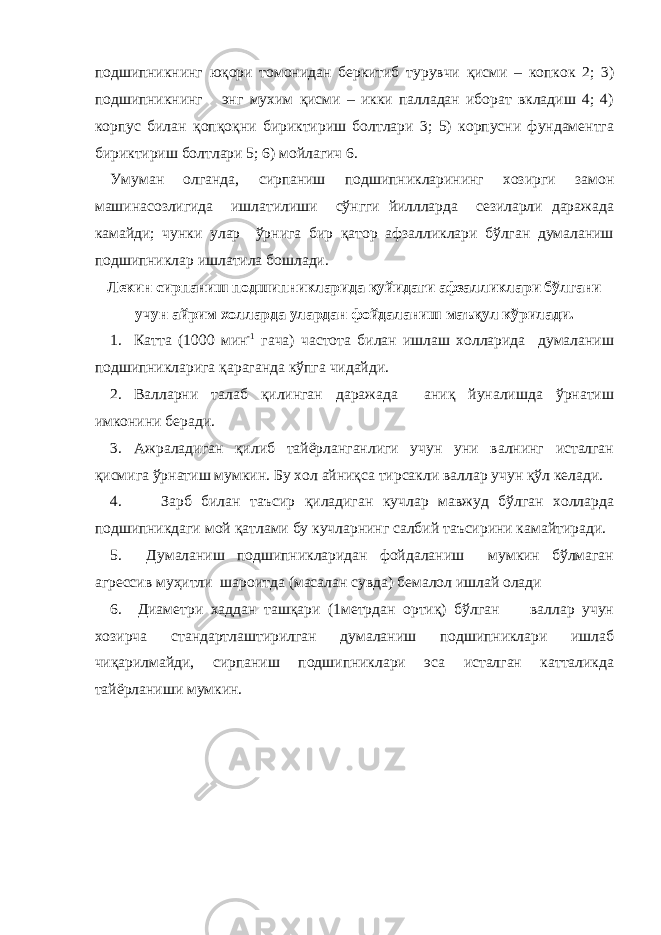 подшипникнинг юқори томонидан беркитиб турувчи қисми – копкок 2; 3) подшипникнинг энг мухим қисми – икки палладан иборат вкладиш 4; 4) корпус билан қопқоқни бириктириш болтлари 3; 5) корпусни фундаментга бириктириш болтлари 5; 6) мойлагич 6. Умуман олганда, сирпаниш подшипникларининг хозирги замон машинасозлигида ишлатилиши сўнгги йиллларда сезиларли даражада камайди; чунки улар ўрнига бир қатор афзалликлари бўлган думаланиш подшипниклар ишлатила бошлади. Лекин сирпаниш подшипникларида қуйидаги афзалликлари бўлгани учун айрим холларда улардан фойдаланиш маъқул кўрилади. 1. Катта (1000 мин -1 гача) частота билан ишлаш холларида думаланиш подшипникларига қараганда кўпга чидайди. 2. Валларни талаб қилинган даражада аниқ йуналишда ўрнатиш имконини беради. 3. Ажраладиган қилиб тайёрланганлиги учун уни валнинг исталган қисмига ўрнатиш мумкин. Бу хол айниқса тирсакли валлар учун қўл келади. 4. Зарб билан таъсир қиладиган кучлар мавжуд бўлган холларда подшипникдаги мой қатлами бу кучларнинг салбий таъсирини камайтиради. 5. Думаланиш подшипникларидан фойдаланиш мумкин бўлмаган агрессив муҳитли шароитда (масалан сувда) бемалол ишлай олади 6. Диаметри хаддан ташқари (1метрдан ортиқ) бўлган валлар учун хозирча стандартлаштирилган думаланиш подшипниклари ишлаб чиқарилмайди, сирпаниш подшипниклари эса исталган катталикда тайёрланиши мумкин. 