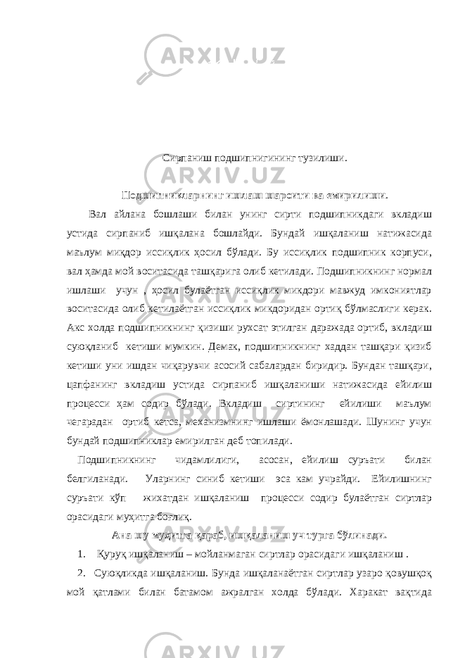  Сирпаниш подшипнигининг тузилиши. Подшипникларнинг ишлаш шароити ва емирилиши . Вал айлана бошлаши билан унинг сирти подшипникдаги вкладиш устида сирпаниб ишқалана бошлайди. Бундай ишқаланиш натижасида маълум миқдор иссиқлик ҳосил бўлади. Бу иссиқлик подшипник корпуси, вал ҳамда мой воситасида ташқарига олиб кетилади. Подшипникнинг нормал ишлаши учун , ҳосил булаётган иссиқлик микдори мавжуд имкониятлар воситасида олиб кетилаётган иссиқлик микдоридан ортиқ бўлмаслиги керак. Акс холда подшипникнинг қизиши рухсат этилган даражада ортиб, вкладиш суюқланиб кетиши мумкин. Демак, подшипникнинг хаддан ташқари қизиб кетиши уни ишдан чиқарувчи асосий сабалардан биридир. Бундан ташқари, цапфанинг вкладиш устида сирпаниб ишқаланиши натижасида ейилиш процесси ҳам содир бўлади. Вкладиш сиртининг ейилиши маълум чегарадан ортиб кетса, механизмнинг ишлаши ёмонлашади. Шунинг учун бундай подшипниклар емирилган деб топилади. Подшипникнинг чидамлилиги, асосан, ейилиш суръати билан белгиланади. Уларнинг синиб кетиши эса кам учрайди. Ейилишнинг суръати кўп жихатдан ишқаланиш процесси содир булаётган сиртлар орасидаги муҳитга боғлиқ. Ана шу муҳитга қараб, ишқаланиш уч турга бўлинади. 1. Қуруқ ишқаланиш – мойланмаган сиртлар орасидаги ишқаланиш . 2. Суюқликда ишқаланиш. Бунда ишқаланаётган сиртлар узаро қовушқоқ мой қатлами билан батамом ажралган холда бўлади. Харакат вақтида 