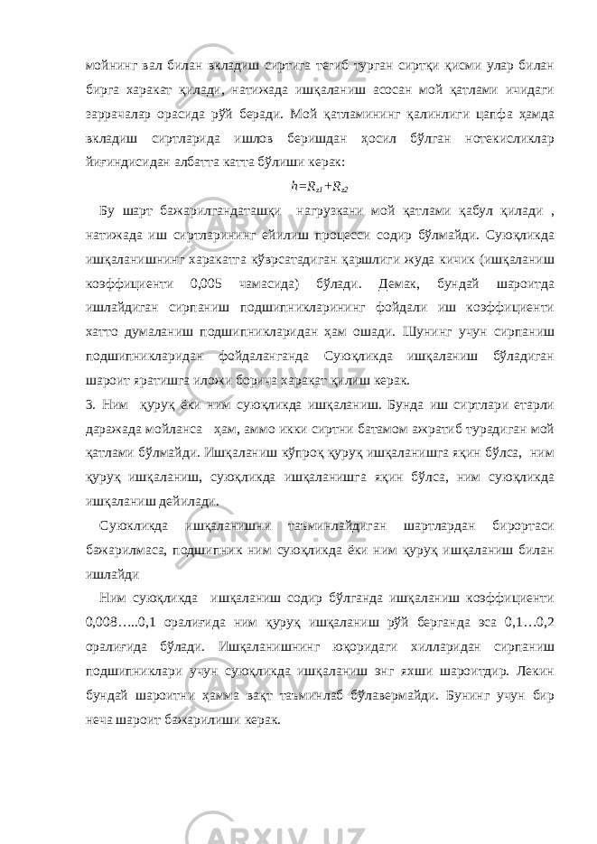 мойнинг вал билан вкладиш сиртига тегиб турган сиртқи қисми улар билан бирга харакат қилади, натижада ишқаланиш асосан мой қатлами ичидаги заррачалар орасида рўй беради. Мой қатламининг қалинлиги цапфа ҳамда вкладиш сиртларида ишлов беришдан ҳосил бўлган нотекисликлар йиғиндисидан албатта катта бўлиши керак: h = R z 1 + R z 2 Бу шарт бажарилгандаташқи нагрузкани мой қатлами қабул қилади , натижада иш сиртларининг ейилиш процесси содир бўлмайди. Суюқликда ишқаланишнинг харакатга кўврсатадиган қаршлиги жуда кичик (ишқаланиш коэффициенти 0,005 чамасида) бўлади. Демак, бундай шароитда ишлайдиган сирпаниш подшипникларининг фойдали иш коэффициенти хатто думаланиш подшипникларидан ҳам ошади. Шунинг учун сирпаниш подшипникларидан фойдаланганда Суюқликда ишқаланиш бўладиган шароит яратишга иложи борича харакат қилиш керак. 3. Ним қуруқ ёки ним суюқликда ишқаланиш. Бунда иш сиртлари етарли даражада мойланса ҳам, аммо икки сиртни батамом ажратиб турадиган мой қатлами бўлмайди. Ишқаланиш кўпроқ қуруқ ишқаланишга яқин бўлса, ним қуруқ ишқаланиш, суюқликда ишқаланишга яқин бўлса, ним суюқликда ишқаланиш дейилади. Суюкликда ишқаланишни таъминлайдиган шартлардан бирортаси бажарилмаса, подшипник ним суюқликда ёки ним қуруқ ишқаланиш билан ишлайди Ним суюқликда ишқаланиш содир бўлганда ишқаланиш коэффициенти 0,008…..0,1 оралиғида ним қуруқ ишқаланиш рўй берганда эса 0,1…0,2 оралиғида бўлади. Ишқаланишнинг юқоридаги хилларидан сирпаниш подшипниклари учун суюқликда ишқаланиш энг яхши шароитдир. Лекин бундай шароитни ҳамма вақт таъминлаб бўлавермайди. Бунинг учун бир неча шароит бажарилиши керак. 