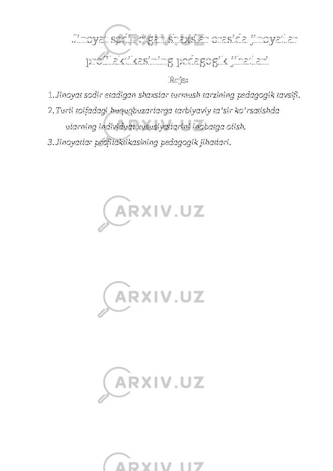 Jinoyat sodir etgan shaxslar orasida jinoyatlar profilaktikasining pedagogik jihatlari Reja: 1. Jinoyat sodir etadigan shaxslar turmush tarzining pedagogik tavsifi. 2. Turli toifadagi huquqbuzarlarga tarbiyaviy ta’sir ko’rsatishda ularning individual xususiyatlarini inobatga olish. 3. Jinoyatlar profilaktikasining pedagogik jihatlari. 