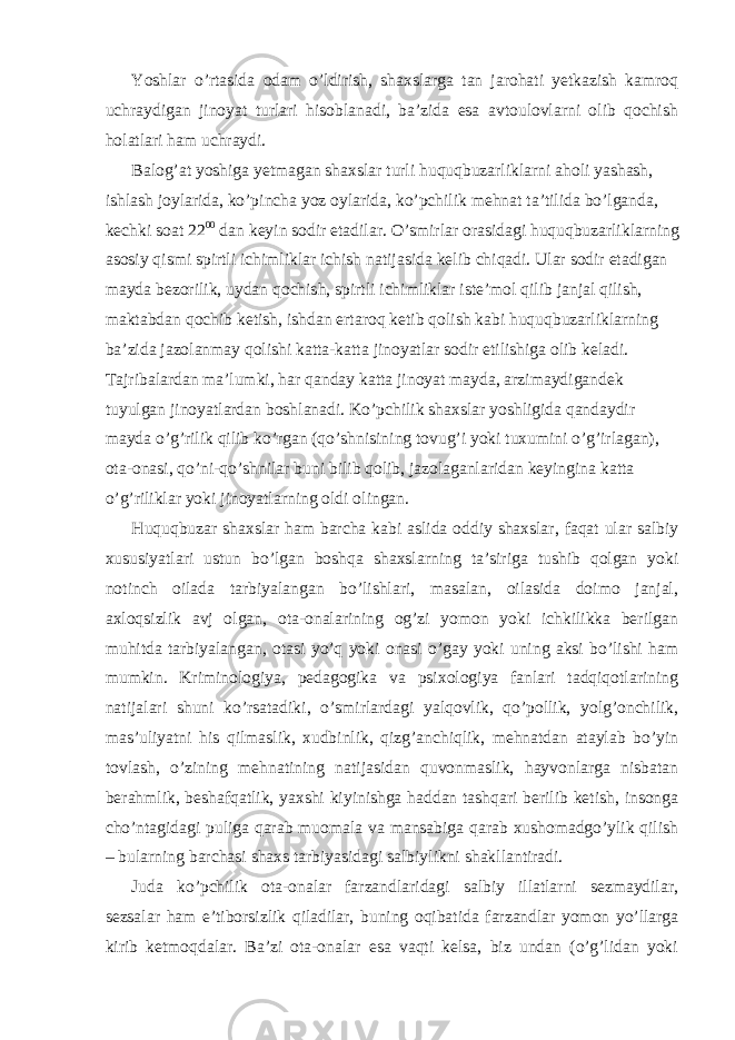 Yoshlar o’rtasida odam o’ldirish, shaxslarga tan jarohati yetkazish kamroq uchraydigan jinoyat turlari hisoblanadi, ba’zida esa avtoulovlarni olib qochish holatlari ham uchraydi. Balog’at yoshiga yetmagan shaxslar turli huquqbuzarliklarni aholi yashash, ishlash joylarida, ko’pincha yoz oylarida, ko’pchilik mehnat ta’tilida bo’lganda, kechki soat 22 00 dan keyin sodir etadilar. O’smirlar orasidagi huquqbuzarliklarning asosiy qismi spirtli ichimliklar ichish natijasida kelib chiqadi. Ular sodir etadigan mayda bezorilik, uydan qochish, spirtli ichimliklar iste’mol qilib janjal qilish, maktabdan qochib ketish, ishdan ertaroq ketib qolish kabi huquqbuzarliklarning ba’zida jazolanmay qolishi katta-katta jinoyatlar sodir etilishiga olib keladi. Tajribalardan ma’lumki, har qanday katta jinoyat mayda, arzimaydigandek tuyulgan jinoyatlardan boshlanadi. Ko’pchilik shaxslar yoshligida qandaydir mayda o’g’rilik qilib ko’rgan (qo’shnisining tovug’i yoki tuxumini o’g’irlagan), ota-onasi, qo’ni-qo’shnilar buni bilib qolib, jazolaganlaridan keyingina katta o’g’riliklar yoki jinoyatlarning oldi olingan. Huquqbuzar shaxslar ham barcha kabi aslida oddiy shaxslar, faqat ular salbiy xususiyatlari ustun bo’lgan boshqa shaxslarning ta’siriga tushib qolgan yoki notinch oilada tarbiyalangan bo’lishlari, masalan, oilasida doimo janjal, axloqsizlik avj olgan, ota-onalarining og’zi yomon yoki ichkilikka berilgan muhitda tarbiyalangan, otasi yo’q yoki onasi o’gay yoki uning aksi bo’lishi ham mumkin. Kriminologiya, pedagogika va psixologiya fanlari tadqiqotlarining natijalari shuni ko’rsatadiki, o’smirlardagi yalqovlik, qo’pollik, yolg’onchilik, mas’uliyatni his qilmaslik, xudbinlik, qizg’anchiqlik, mehnatdan ataylab bo’yin tovlash, o’zining mehnatining natijasidan quvonmaslik, hayvonlarga nisbatan berahmlik, beshafqatlik, yaxshi kiyinishga haddan tashqari berilib ketish, insonga cho’ntagidagi puliga qarab muomala va mansabiga qarab xushomadgo’ylik qilish – bularning barchasi shaxs tarbiyasidagi salbiylikni shakllantiradi. Juda ko’pchilik ota-onalar farzandlaridagi salbiy illatlarni sezmaydilar, sezsalar ham e’tiborsizlik qiladilar, buning oqibatida farzandlar yomon yo’llarga kirib ketmoqdalar. Ba’zi ota-onalar esa vaqti kelsa, biz undan (o’g’lidan yoki 