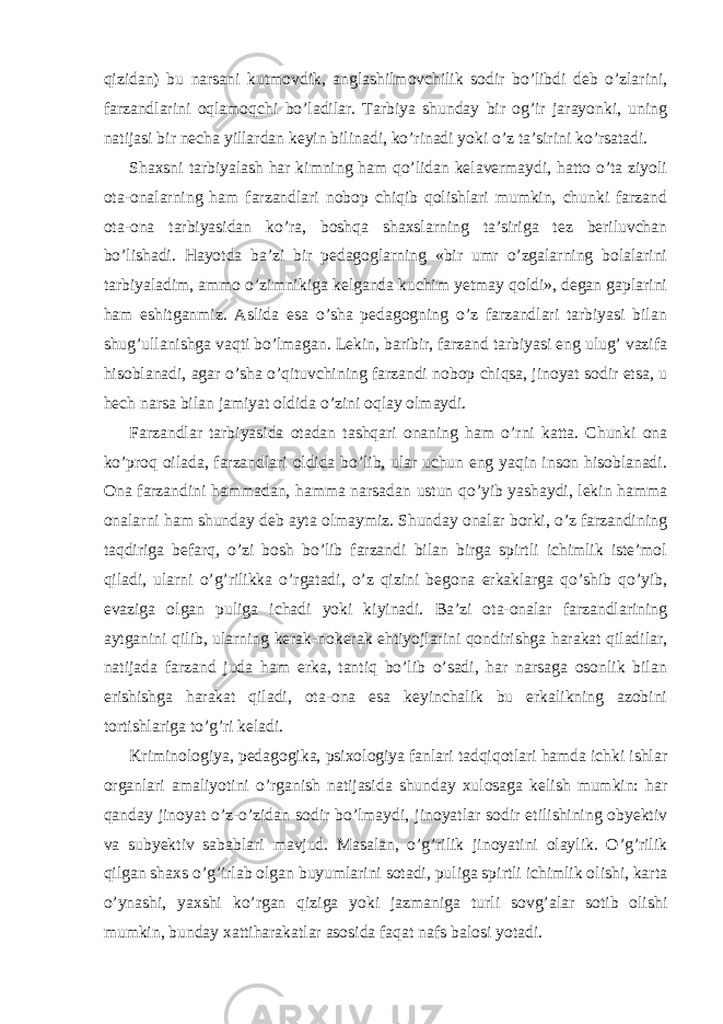 qizidan) bu narsani kutmovdik, anglashilmovchilik sodir bo’libdi deb o’zlarini, farzandlarini oqlamoqchi bo’ladilar. Tarbiya shunday bir og’ir jarayonki, uning natijasi bir necha yillardan keyin bilinadi, ko’rinadi yoki o’z ta’sirini ko’rsatadi. Shaxsni tarbiyalash har kimning ham qo’lidan kelavermaydi, hatto o’ta ziyoli ota-onalarning ham farzandlari nobop chiqib qolishlari mumkin, chunki farzand ota-ona tarbiyasidan ko’ra, boshqa shaxslarning ta’siriga tez beriluvchan bo’lishadi. Hayotda ba’zi bir pedagoglarning «bir umr o’zgalarning bolalarini tarbiyaladim, ammo o’zimnikiga kelganda kuchim yetmay qoldi», degan gaplarini ham eshitganmiz. Aslida esa o’sha pedagogning o’z farzandlari tarbiyasi bilan shug’ullanishga vaqti bo’lmagan. Lekin, baribir, farzand tarbiyasi eng ulug’ vazifa hisoblanadi, agar o’sha o’qituvchining farzandi nobop chiqsa, jinoyat sodir etsa, u hech narsa bilan jamiyat oldida o’zini oqlay olmaydi. Farzandlar tarbiyasida otadan tashqari onaning ham o’rni katta. Chunki ona ko’proq oilada, farzandlari oldida bo’lib, ular uchun eng yaqin inson hisoblanadi. Ona farzandini hammadan, hamma narsadan ustun qo’yib yashaydi, lekin hamma onalarni ham shunday deb ayta olmaymiz. Shunday onalar borki, o’z farzandining taqdiriga befarq, o’zi bosh bo’lib farzandi bilan birga spirtli ichimlik iste’mol qiladi, ularni o’g’rilikka o’rgatadi, o’z qizini begona erkaklarga qo’shib qo’yib, evaziga olgan puliga ichadi yoki kiyinadi. Ba’zi ota-onalar farzandlarining aytganini qilib, ularning kerak-nokerak ehtiyojlarini qondirishga harakat qiladilar, natijada farzand juda ham erka, tantiq bo’lib o’sadi, har narsaga osonlik bilan erishishga harakat qiladi, ota-ona esa keyinchalik bu erkalikning azobini tortishlariga to’g’ri keladi. Kriminologiya, pedagogika, psixologiya fanlari tadqiqotlari hamda ichki ishlar organlari amaliyotini o’rganish natijasida shunday xulosaga kelish mumkin: har qanday jinoyat o’z-o’zidan sodir bo’lmaydi, jinoyatlar sodir etilishining obyektiv va subyektiv sabablari mavjud. Masalan, o’g’rilik jinoyatini olaylik. O’g’rilik qilgan shaxs o’g’irlab olgan buyumlarini sotadi, puliga spirtli ichimlik olishi, karta o’ynashi, yaxshi ko’rgan qiziga yoki jazmaniga turli sovg’alar sotib olishi mumkin, bunday xattiharakatlar asosida faqat nafs balosi yotadi. 