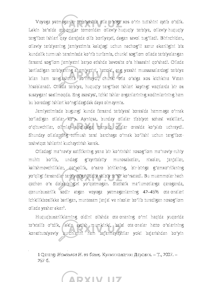 Voyaga yetmaganlar tarbiyasida oila o’ziga xos o’rin tutishini aytib o’tdik. Lekin ba’zida ota-onalar tomonidan oilaviy-huquqiy tarbiya, oilaviy-huquqiy targ’ibot ishlari qay darajada olib borilyapti, degan savol tug’iladi. Birinchidan, oilaviy tarbiyaning jamiyatimiz kelajagi uchun nechog’li zarur ekanligini biz kundalik turmush tarzimizda ko’rib turibmiz, chunki sog’lom oilada tarbiyalangan farzand sog’lom jamiyatni barpo etishda bevosita o’z hissasini qo’shadi. Oilada beriladigan tarbiyaning ahamiyatini, hattoki, eng yaxshi muassasalardagi tarbiya bilan ham tenglashtirib bo’lmaydi, chunki oila o’ziga xos kichkina Vatan hisoblanadi. Oilada tarbiya, huquqiy targ’ibot ishlari keyingi vaqtlarda bir oz susaygani sezilmoqda. Eng asosiysi, ichki ishlar organlarining xodimlarining ham bu boradagi ishlari ko’ngildagidek deya olmaymiz. Jamiyatimizda bugungi kunda farzand tarbiyasi borasida hammaga o’rnak bo’ladigan oilalar ko’p. Ayniqsa, bunday oilalar tibbiyot sohasi vakillari, o’qituvchilar, olimlar sulolasiga mansub oilalar orasida ko’plab uchraydi. Shunday oilalarning turmush tarzi barchaga o’rnak bo’lishi uchun targ’ibot- tashviqot ishlarini kuchaytirish kerak. Oiladagi ma’naviy zaiflikning yana bir ko’rinishi nosog’lom ma’naviy-ruhiy muhit bo’lib, undagi g’ayritabiiy munosabatlar, nizolar, janjallar, kelishmovchiliklar, qo’pollik, o’zaro birlikning, bir-biriga g’amxo’rlikning yo’qligi farzandlar tarbiyasiga jiddiy salbiy ta’sir ko’rsatadi. Bu muammolar hech qachon o’z dolzarbligini yo’qotmagan. Statistik ma’lumotlarga qaraganda, qonunbuzarlik sodir etgan voyaga yetmaganlarning 42–45% ota-onalari ichkilikbozlikka berilgan, muntazam janjal va nizolar bo’lib turadigan nosog’lom oilada yashar ekan 1 . Huquqbuzarliklarning oldini olishda ota-onaning o’rni haqida yuqorida to’xtalib o’tdik, lekin aytish mumkinki, ba’zi ota-onalar hatto o’zlarining konstitutsiyaviy burchlarini ham bajarmayaptilar yoki bajarishdan bo’yin 1 Qarang: Исмаилов И. ва бошқ. Криминология: Дарслик. – Т., 2007. – 257-б. 