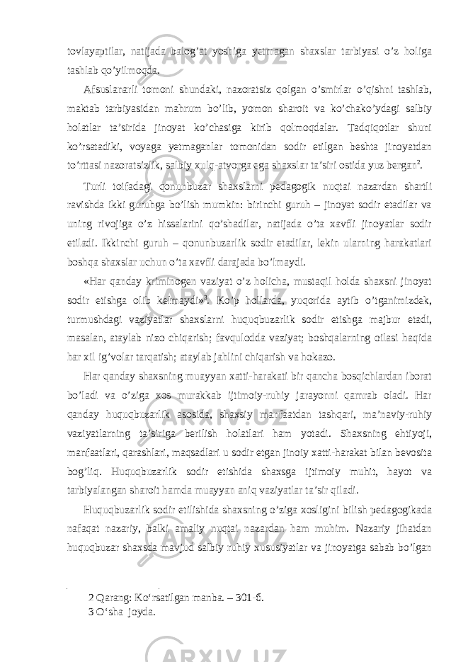 tovlayaptilar, natijada balog’at yoshiga yetmagan shaxslar tarbiyasi o’z holiga tashlab qo’yilmoqda. Afsuslanarli tomoni shundaki, nazoratsiz qolgan o’smirlar o’qishni tashlab, maktab tarbiyasidan mahrum bo’lib, yomon sharoit va ko’chako’ydagi salbiy holatlar ta’sirida jinoyat ko’chasiga kirib qolmoqdalar. Tadqiqotlar shuni ko’rsatadiki, voyaga yetmaganlar tomonidan sodir etilgan beshta jinoyatdan to’rttasi nazoratsizlik, salbiy xulq-atvorga ega shaxslar ta’siri ostida yuz bergan 2 . Turli toifadagi qonunbuzar shaxslarni pedagogik nuqtai nazardan shartli ravishda ikki guruhga bo’lish mumkin: birinchi guruh – jinoyat sodir etadilar va uning rivojiga o’z hissalarini qo’shadilar, natijada o’ta xavfli jinoyatlar sodir etiladi. Ikkinchi guruh – qonunbuzarlik sodir etadilar, lekin ularning harakatlari boshqa shaxslar uchun o’ta xavfli darajada bo’lmaydi. «Har qanday kriminogen vaziyat o’z holicha, mustaqil holda shaxsni jinoyat sodir etishga olib kelmaydi» 3 . Ko’p hollarda, yuqorida aytib o’tganimizdek, turmushdagi vaziyatlar shaxslarni huquqbuzarlik sodir etishga majbur etadi, masalan, ataylab nizo chiqarish; favqulodda vaziyat; boshqalarning oilasi haqida har xil ig’volar tarqatish; ataylab jahlini chiqarish va hokazo. Har qanday shaxsning muayyan xatti-harakati bir qancha bosqichlardan iborat bo’ladi va o’ziga xos murakkab ijtimoiy-ruhiy jarayonni qamrab oladi. Har qanday huquqbuzarlik asosida, shaxsiy manfaatdan tashqari, ma’naviy-ruhiy vaziyatlarning ta’siriga berilish holatlari ham yotadi. Shaxsning ehtiyoji, manfaatlari, qarashlari, maqsadlari u sodir etgan jinoiy xatti-harakat bilan bevosita bog’liq. Huquqbuzarlik sodir etishida shaxsga ijtimoiy muhit, hayot va tarbiyalangan sharoit hamda muayyan aniq vaziyatlar ta’sir qiladi. Huquqbuzarlik sodir etilishida shaxsning o’ziga xosligini bilish pedagogikada nafaqat nazariy, balki amaliy nuqtai nazardan ham muhim. Nazariy jihatdan huquqbuzar shaxsda mavjud salbiy ruhiy xususiyatlar va jinoyatga sabab bo’lgan 2 Qarang: Ko‘rsatilgan manba. – 301-б. 3 O‘sha joyda. 