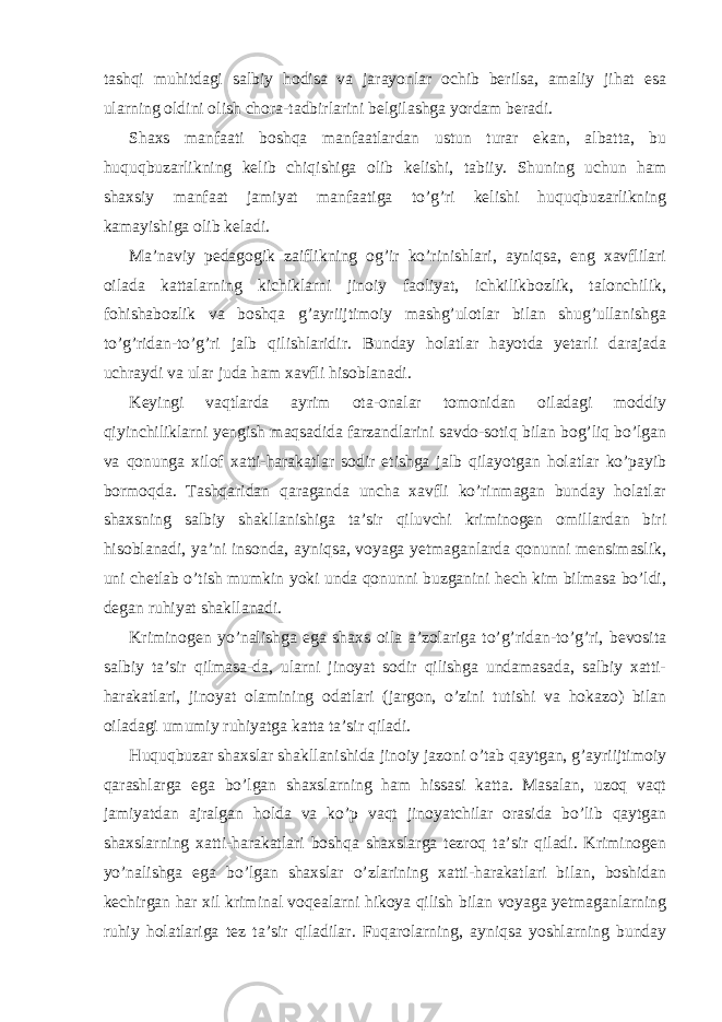 tashqi muhitdagi salbiy hodisa va jarayonlar ochib berilsa, amaliy jihat esa ularning oldini olish chora-tadbirlarini belgilashga yordam beradi. Shaxs manfaati boshqa manfaatlardan ustun turar ekan, albatta, bu huquqbuzarlikning kelib chiqishiga olib kelishi, tabiiy. Shuning uchun ham shaxsiy manfaat jamiyat manfaatiga to’g’ri kelishi huquqbuzarlikning kamayishiga olib keladi. Ma’naviy pedagogik zaiflikning og’ir ko’rinishlari, ayniqsa, eng xavflilari oilada kattalarning kichiklarni jinoiy faoliyat, ichkilikbozlik, talonchilik, fohishabozlik va boshqa g’ayriijtimoiy mashg’ulotlar bilan shug’ullanishga to’g’ridan-to’g’ri jalb qilishlaridir. Bunday holatlar hayotda yetarli darajada uchraydi va ular juda ham xavfli hisoblanadi. Keyingi vaqtlarda ayrim ota-onalar tomonidan oiladagi moddiy qiyinchiliklarni yengish maqsadida farzandlarini savdo-sotiq bilan bog’liq bo’lgan va qonunga xilof xatti-harakatlar sodir etishga jalb qilayotgan holatlar ko’payib bormoqda. Tashqaridan qaraganda uncha xavfli ko’rinmagan bunday holatlar shaxsning salbiy shakllanishiga ta’sir qiluvchi kriminogen omillardan biri hisoblanadi, ya’ni insonda, ayniqsa, voyaga yetmaganlarda qonunni mensimaslik, uni chetlab o’tish mumkin yoki unda qonunni buzganini hech kim bilmasa bo’ldi, degan ruhiyat shakllanadi. Kriminogen yo’nalishga ega shaxs oila a’zolariga to’g’ridan-to’g’ri, bevosita salbiy ta’sir qilmasa-da, ularni jinoyat sodir qilishga undamasada, salbiy xatti- harakatlari, jinoyat olamining odatlari (jargon, o’zini tutishi va hokazo) bilan oiladagi umumiy ruhiyatga katta ta’sir qiladi. Huquqbuzar shaxslar shakllanishida jinoiy jazoni o’tab qaytgan, g’ayriijtimoiy qarashlarga ega bo’lgan shaxslarning ham hissasi katta. Masalan, uzoq vaqt jamiyatdan ajralgan holda va ko’p vaqt jinoyatchilar orasida bo’lib qaytgan shaxslarning xatti-harakatlari boshqa shaxslarga tezroq ta’sir qiladi. Kriminogen yo’nalishga ega bo’lgan shaxslar o’zlarining xatti-harakatlari bilan, boshidan kechirgan har xil kriminal voqealarni hikoya qilish bilan voyaga yetmaganlarning ruhiy holatlariga tez ta’sir qiladilar. Fuqarolarning, ayniqsa yoshlarning bunday 