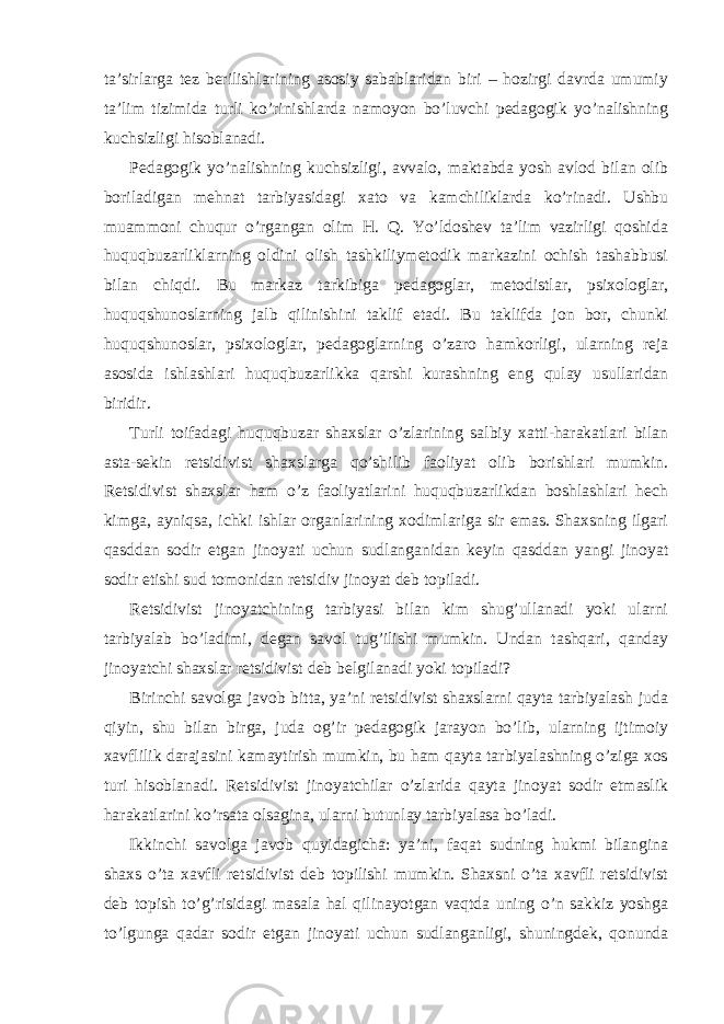 ta’sirlarga tez berilishlarining asosiy sabablaridan biri – hozirgi davrda umumiy ta’lim tizimida turli ko’rinishlarda namoyon bo’luvchi pedagogik yo’nalishning kuchsizligi hisoblanadi. Pedagogik yo’nalishning kuchsizligi, avvalo, maktabda yosh avlod bilan olib boriladigan mehnat tarbiyasidagi xato va kamchiliklarda ko’rinadi. Ushbu muammoni chuqur o’rgangan olim H. Q. Yo’ldoshev ta’lim vazirligi qoshida huquqbuzarliklarning oldini olish tashkiliymetodik markazini ochish tashabbusi bilan chiqdi. Bu markaz tarkibiga pedagoglar, metodistlar, psixologlar, huquqshunoslarning jalb qilinishini taklif etadi. Bu taklifda jon bor, chunki huquqshunoslar, psixologlar, pedagoglarning o’zaro hamkorligi, ularning reja asosida ishlashlari huquqbuzarlikka qarshi kurashning eng qulay usullaridan biridir. Turli toifadagi huquqbuzar shaxslar o’zlarining salbiy xatti-harakatlari bilan asta-sekin retsidivist shaxslarga qo’shilib faoliyat olib borishlari mumkin. Retsidivist shaxslar ham o’z faoliyatlarini huquqbuzarlikdan boshlashlari hech kimga, ayniqsa, ichki ishlar organlarining xodimlariga sir emas. Shaxsning ilgari qasddan sodir etgan jinoyati uchun sudlanganidan keyin qasddan yangi jinoyat sodir etishi sud tomonidan retsidiv jinoyat deb topiladi. Retsidivist jinoyatchining tarbiyasi bilan kim shug’ullanadi yoki ularni tarbiyalab bo’ladimi, degan savol tug’ilishi mumkin. Undan tashqari, qanday jinoyatchi shaxslar retsidivist deb belgilanadi yoki topiladi? Birinchi savolga javob bitta, ya’ni retsidivist shaxslarni qayta tarbiyalash juda qiyin, shu bilan birga, juda og’ir pedagogik jarayon bo’lib, ularning ijtimoiy xavflilik darajasini kamaytirish mumkin, bu ham qayta tarbiyalashning o’ziga xos turi hisoblanadi. Retsidivist jinoyatchilar o’zlarida qayta jinoyat sodir etmaslik harakatlarini ko’rsata olsagina, ularni butunlay tarbiyalasa bo’ladi. Ikkinchi savolga javob quyidagicha: ya’ni, faqat sudning hukmi bilangina shaxs o’ta xavfli retsidivist deb topilishi mumkin. Shaxsni o’ta xavfli retsidivist deb topish to’g’risidagi masala hal qilinayotgan vaqtda uning o’n sakkiz yoshga to’lgunga qadar sodir etgan jinoyati uchun sudlanganligi, shuningdek, qonunda 