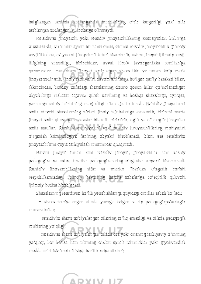 belgilangan tartibda sudlanganlik muddatining o’tib ketganligi yoki olib tashlangan sudlanganligi inobatga olinmaydi. Retsidivist jinoyatchi yoki retsidiv jinoyatchilikning xususiyatlari birbiriga o’xshasa-da, lekin ular aynan bir narsa emas, chunki retsidiv jinoyatchilik ijtimoiy xavflilik darajasi yuqori jinoyatchilik turi hisoblanib, ushbu jinoyat ijtimoiy xavf- liligining yuqoriligi, birinchidan, avval jinoiy javobgarlikka tortilishiga qaramasdan, muqaddam jinoyat sodir etgan shaxs ikki va undan ko’p marta jinoyat sodir etib, jinoiy faoliyatini davom ettirishga bo’lgan qat’iy harakati bilan, ikkinchidan, bunday toifadagi shaxslarning doimo qonun bilan qo’riqlanadigan obyektlarga nisbatan tajovuz qilish xavfining va boshqa shaxslarga, ayniqsa, yoshlarga salbiy ta’sirining mavjudligi bilan ajralib turadi. Retsidiv jinoyatlarni sodir etuvchi shaxslarning o’zlari jinoiy tajribalariga asoslanib, birinchi marta jinoyat sodir qilayotgan shaxslar bilan til biriktirib, og’ir va o’ta og’ir jinoyatlar sodir etadilar. Retsidivist jinoyatchi yoki retsidiv jinoyatchilikning mohiyatini o’rganish kriminologiya fanining obyekti hisoblanadi, bizni esa retsidivist jinoyatchilarni qayta tarbiyalash muammosi qiziqtiradi. Barcha jinoyat turlari kabi retsidiv jinoyat, jinoyatchilik ham kasbiy pedagogika va axloq tuzatish pedagogikasining o’rganish obyekti hisoblanadi. Retsidiv jinoyatchilikning sifat va miqdor jihatidan o’zgarib borishi respublikamizdagi ijtimoiy hayotning barcha sohalariga to’sqinlik qiluvchi ijtimoiy hodisa hisoblanadi. Shaxslarning retsidivist bo’lib yetishishlariga quyidagi omillar sabab bo’ladi: − shaxs tarbiyalangan oilada yuzaga kelgan salbiy pedagogikpsixologik munosabatlar; − retsidivist shaxs tarbiyalangan oilaning to’liq emasligi va oilada pedagogik muhitning yo’qligi; − retsidivist shaxs tarbiyalangan oilada ota yoki onaning tarbiyaviy o’rnining yo’qligi, bor bo’lsa ham ularning o’zlari spirtli ichimliklar yoki giyohvandlik moddalarini iste’mol qilishga berilib ketganliklari; 