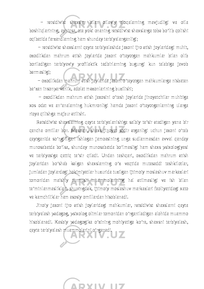  − retsidivist shaxslar bilan oilaviy aloqalarning mavjudligi va oila boshliqlarining, ayniqsa, ota yoki onaning retsidivist shaxslarga tobe bo’lib qolishi oqibatida farzandlarning ham shunday tarbiyalanganligi; − retsidivist shaxslarni qayta tarbiyalashda jazoni ijro etish joylaridagi muhit, ozodlikdan mahrum etish joylarida jazoni o’tayotgan mahkumlar bilan olib boriladigan tarbiyaviy profilaktik tadbirlarning bugungi kun talabiga javob bermasligi; − ozodlikdan mahrum etish joylarida jazoni o’tayotgan mahkumlarga nisbatan ba’zan insonparvarlik, adolat mezonlarining buzilishi; − ozodlikdan mahrum etish jazosini o’tash joylarida jinoyatchilar muhitiga xos odat va an’analarning hukmronligi hamda jazoni o’tayotganlarning ularga rioya qilishga majbur etilishi. Retsidivist shaxslarning qayta tarbiyalanishiga salbiy ta’sir etadigan yana bir qancha omillar bor. Masalan, shaxs jinoyat sodir etganligi uchun jazoni o’tab qaytganida so’ng ilgari ishlagan jamoasining unga sudlanmasdan avval qanday munosabatda bo’lsa, shunday munosabatda bo’lmasligi ham shaxs psixologiyasi va tarbiyasiga qattiq ta’sir qiladi. Undan tashqari, ozodlikdan mahrum etish joylaridan bo’shab kelgan shaxslarning o’z vaqtida mutasaddi tashkilotlar, jumladan joylardagi hokimiyatlar huzurida tuzilgan ijtimoiy moslashuv markazlari tomonidan maishiy turmush muammolarining hal etilmasligi va ish bilan ta’minlanmasliklari, shuningdek, ijtimoiy moslashuv markazlari faoliyatidagi xato va kamchiliklar ham asosiy omillardan hisoblanadi. Jinoiy jazoni ijro etish joylaridagi mahkumlar, retsidivist shaxslarni qayta tarbiyalash pedagog, psixolog olimlar tomonidan o’rganiladigan alohida muammo hisoblanadi. Kasbiy pedagogika o’zining mohiyatiga ko’ra, shaxsni tarbiyalash, qayta tarbiyalash muammolarini o’rganadi. 