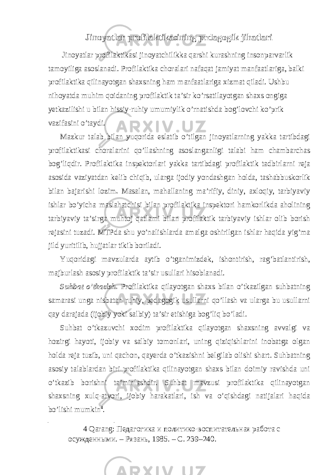 Jinoyatlar profilaktikasining pedagogik jihatlari Jinoyatlar profilaktikasi jinoyatchilikka qarshi kurashning insonparvarlik tamoyiliga asoslanadi. Profilaktika choralari nafaqat jamiyat manfaatlariga, balki profilaktika qilinayotgan shaxsning ham manfaatlariga xizmat qiladi. Ushbu nihoyatda muhim qoidaning profilaktik ta’sir ko’rsatilayotgan shaxs ongiga yetkazilishi u bilan hissiy-ruhiy umumiylik o’rnatishda bog’lovchi ko’prik vazifasini o’taydi. Mazkur talab bilan yuqorida eslatib o’tilgan jinoyatlarning yakka tartibdagi profilaktikasi choralarini qo’llashning asoslanganligi talabi ham chambarchas bog’liqdir. Profilaktika inspektorlari yakka tartibdagi profilaktik tadbirlarni reja asosida vaziyatdan kelib chiqib, ularga ijodiy yondashgan holda, tashabbuskorlik bilan bajarishi lozim . Masalan, mahallaning ma’rifiy, diniy, axloqiy, tarbiyaviy ishlar bo’yicha maslahatchisi bilan profilaktika inspektori hamkorlikda aholining tarbiyaviy ta’sirga muhtoj qatlami bilan profilaktik tarbiyaviy ishlar olib borish rejasini tuzadi. MTPda shu yo’nalishlarda amalga oshirilgan ishlar haqida yig’ma jild yuritilib, hujjatlar tikib boriladi. Yuqoridagi mavzularda aytib o’tganimizdek, ishontirish, rag’batlantirish, majburlash asosiy profilaktik ta’sir usullari hisoblanadi. Suhbat o’tkazish. Profilaktika qilayotgan shaxs bilan o’tkazilgan suhbatning samarasi unga nisbatan ruhiy, pedagogik usullarni qo’llash va ularga bu usullarni qay darajada (ijobiy yoki salbiy) ta’sir etishiga bog’liq bo’ladi. Suhbat o’tkazuvchi xodim profilaktika qilayotgan shaxsning avvalgi va hozirgi hayoti, ijobiy va salbiy tomonlari, uning qiziqishlarini inobatga olgan holda reja tuzib, uni qachon, qayerda o’tkazishni belgilab olishi shart. Suhbatning asosiy talablardan biri profilaktika qilinayotgan shaxs bilan doimiy ravishda uni o’tkazib borishni ta’minlashdir. Suhbat mavzusi profilaktika qilinayotgan shaxsning xulq-atvori, ijobiy harakatlari, ish va o’qishdagi natijalari haqida bo’lishi mumkin 4 . 4 Qarang: Педагогика и политико-воспитательная работа с осужденными. – Рязань, 1985. – С. 239–240. 