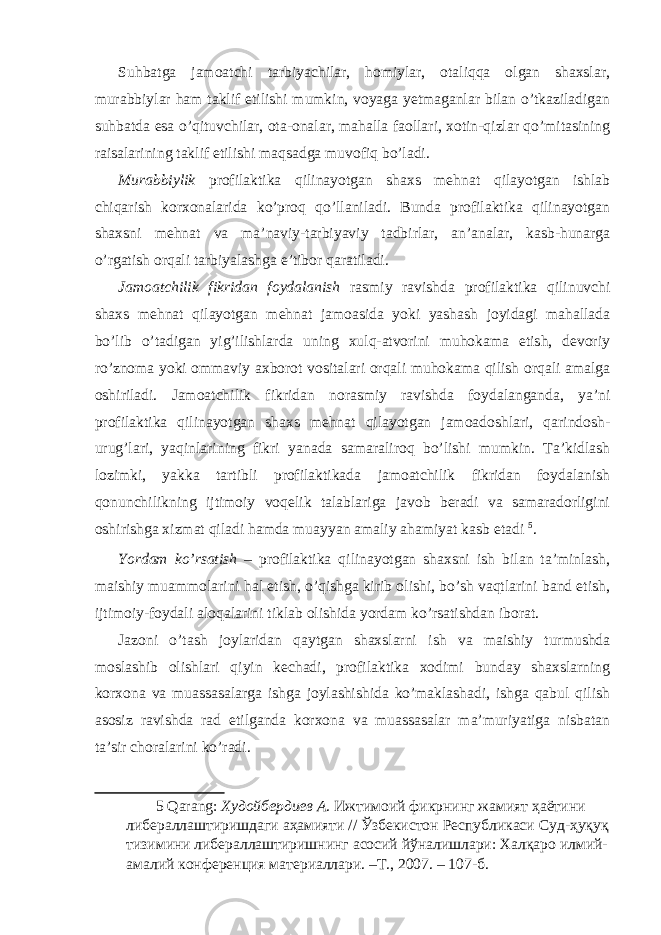 Suhbatga jamoatchi tarbiyachilar, homiylar, otaliqqa olgan shaxslar, murabbiylar ham taklif etilishi mumkin, voyaga yetmaganlar bilan o’tkaziladigan suhbatda esa o’qituvchilar, ota-onalar, mahalla faollari, xotin-qizlar qo’mitasining raisalarining taklif etilishi maqsadga muvofiq bo’ladi. Murabbiylik profilaktika qilinayotgan shaxs mehnat qilayotgan ishlab chiqarish korxonalarida ko’proq qo’llaniladi. Bunda profilaktika qilinayotgan shaxsni mehnat va ma’naviy-tarbiyaviy tadbirlar, an’analar, kasb-hunarga o’rgatish orqali tarbiyalashga e’tibor qaratiladi. Jamoatchilik fikridan foydalanish rasmiy ravishda profilaktika qilinuvchi shaxs mehnat qilayotgan mehnat jamoasida yoki yashash joyidagi mahallada bo’lib o’tadigan yig’ilishlarda uning xulq-atvorini muhokama etish, devoriy ro’znoma yoki ommaviy axborot vositalari orqali muhokama qilish orqali amalga oshiriladi. Jamoatchilik fikridan norasmiy ravishda foydalanganda, ya’ni profilaktika qilinayotgan shaxs mehnat qilayotgan jamoadoshlari, qarindosh- urug’lari, yaqinlarining fikri yanada samaraliroq bo’lishi mumkin. Ta’kidlash lozimki, yakka tartibli profilaktikada jamoatchilik fikridan foydalanish qonunchilikning ijtimoiy voqelik talablariga javob beradi va samaradorligini oshirishga xizmat qiladi hamda muayyan amaliy ahamiyat kasb etadi 5 . Yordam ko’rsatish – profilaktika qilinayotgan shaxsni ish bilan ta’minlash, maishiy muammolarini hal etish, o’qishga kirib olishi, bo’sh vaqtlarini band etish, ijtimoiy-foydali aloqalarini tiklab olishida yordam ko’rsatishdan iborat. Jazoni o’tash joylaridan qaytgan shaxslarni ish va maishiy turmushda moslashib olishlari qiyin kechadi, profilaktika xodimi bunday shaxslarning korxona va muassasalarga ishga joylashishida ko’maklashadi, ishga qabul qilish asosiz ravishda rad etilganda korxona va muassasalar ma’muriyatiga nisbatan ta’sir choralarini ko’radi. 5 Qarang: Худойбердиев А . Ижтимоий фикрнинг жамият ҳаётини либераллаштиришдаги аҳамияти // Ўзбекистон Республикаси Суд-ҳуқуқ тизимини либераллаштиришнинг асосий йўналишлари: Халқаро илмий- амалий конференция материаллари. –Т., 2007. – 107-б. 