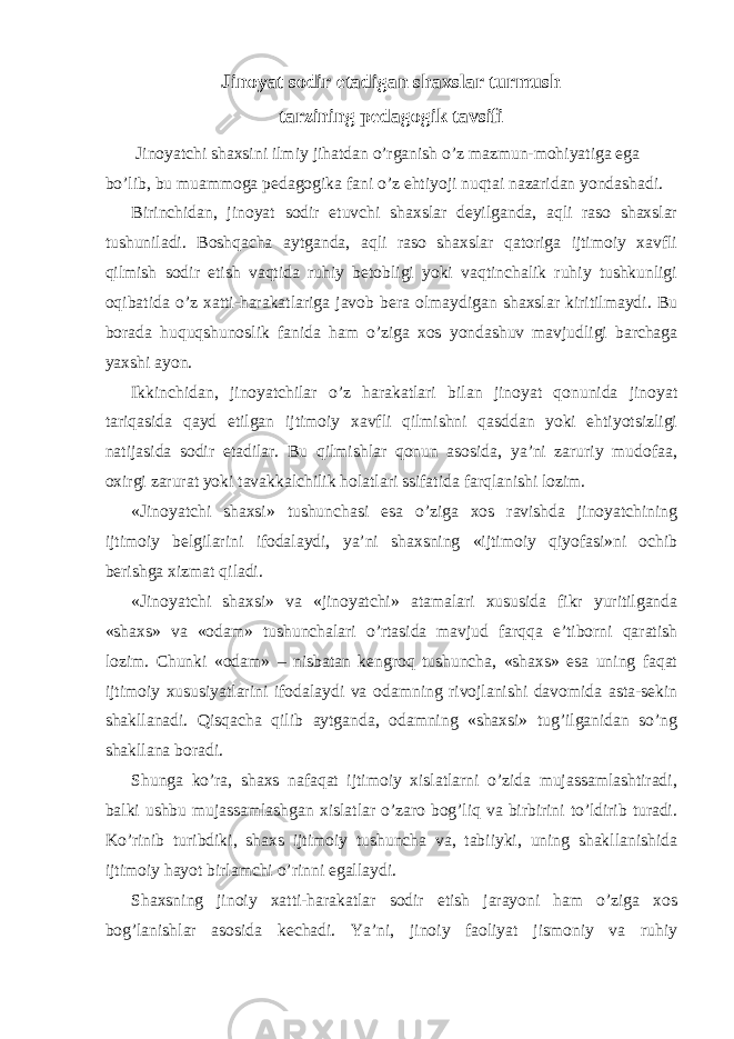 Jinoyat sodir etadigan shaxslar turmush tarzining pedagogik tavsifi Jinoyatchi shaxsini ilmiy jihatdan o’rganish o’z mazmun-mohiyatiga ega bo’lib, bu muammoga pedagogika fani o’z ehtiyoji nuqtai nazaridan yondashadi. Birinchidan, jinoyat sodir etuvchi shaxslar deyilganda, aqli raso shaxslar tushuniladi. Boshqacha aytganda, aqli raso shaxslar qatoriga ijtimoiy xavfli qilmish sodir etish vaqtida ruhiy betobligi yoki vaqtinchalik ruhiy tushkunligi oqibatida o’z xatti-harakatlariga javob bera olmaydigan shaxslar kiritilmaydi. Bu borada huquqshunoslik fanida ham o’ziga xos yondashuv mavjudligi barchaga yaxshi ayon. Ikkinchidan, jinoyatchilar o’z harakatlari bilan jinoyat qonunida jinoyat tariqasida qayd etilgan ijtimoiy xavfli qilmishni qasddan yoki ehtiyotsizligi natijasida sodir etadilar. Bu qilmishlar qonun asosida, ya’ni zaruriy mudofaa, oxirgi zarurat yoki tavakkalchilik holatlari ssifatida farqlanishi lozim. «Jinoyatchi shaxsi» tushunchasi esa o’ziga xos ravishda jinoyatchining ijtimoiy belgilarini ifodalaydi, ya’ni shaxsning «ijtimoiy qiyofasi»ni ochib berishga xizmat qiladi. «Jinoyatchi shaxsi» va «jinoyatchi» atamalari xususida fikr yuritilganda «shaxs» va «odam» tushunchalari o’rtasida mavjud farqqa e’tiborni qaratish lozim. Chunki «odam» – nisbatan kengroq tushuncha, «shaxs» esa uning faqat ijtimoiy xususiyatlarini ifodalaydi va odamning rivojlanishi davomida asta-sekin shakllanadi. Qisqacha qilib aytganda, odamning «shaxsi» tug’ilganidan so’ng shakllana boradi. Shunga ko’ra, shaxs nafaqat ijtimoiy xislatlarni o’zida mujassamlashtiradi, balki ushbu mujassamlashgan xislatlar o’zaro bog’liq va birbirini to’ldirib turadi. Ko’rinib turibdiki, shaxs ijtimoiy tushuncha va, tabiiyki, uning shakllanishida ijtimoiy hayot birlamchi o’rinni egallaydi. Shaxsning jinoiy xatti-harakatlar sodir etish jarayoni ham o’ziga xos bog’lanishlar asosida kechadi. Ya’ni, jinoiy faoliyat jismoniy va ruhiy 