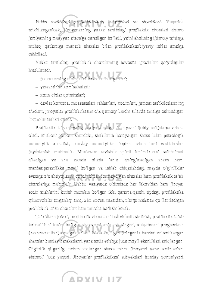 Yakka tartibdagi profilaktikaning subyektlari va obyektlari. Yuqorida ta’kidlanganidek, jinoyatlarning yakka tartibdagi profilaktik choralari doimo jamiyatning muayyan a’zosiga qaratilgan bo’ladi, ya’ni aholining ijtimoiy ta’sirga muhtoj qatlamiga mansub shaxslar bilan profilaktiktarbiyaviy ishlar amalga oshiriladi. Yakka tartibdagi profilaktik choralarning bevosita ijrochilari qo’yidagilar hisoblanadi: – fuqarolarning o’zini o’zi boshqarish organlari; – yarashtirish komissiyalari; – xotin-qizlar qo’mitalari; – davlat korxona, muassasalari rahbarlari, xodimlari, jamoat tashkilotlarining a’zolari, jinoyatlar profilaktikasini o’z ijtimoiy burchi sifatida amalga oshiradigan fuqarolar tashkil qiladi. Profilaktik ta’sirni yo’lga qo’ya oladigan tarbiyachi ijobiy natijalarga erisha oladi. E’tiborli tomoni shundaki, shakllanib borayotgan shaxs bilan psixologik umumiylik o’rnatish, bunday umumiylikni topish uchun turli vositalardan foydalanish muhimdir. Muntazam ravishda spirtli ichimliklarni suiiste’mol qiladigan va shu asosda oilada janjal qo’zg’atadigan shaxs ham, manfaatparastlikka moyil bo’lgan va ishlab chiqarishdagi mayda o’g’riliklar evaziga o’z ehtiyojlarini qondirishdan tonmaydigan shaxslar ham profilaktik ta’sir choralariga muhtojdir. Ushbu vaziyatda oldimizda har ikkovidan ham jinoyat sodir etishlarini kutish mumkin bo’lgan ikki qarama-qarshi tipdagi profilaktika qilinuvchilar turganligi aniq. Shu nuqtai nazardan , ularga nisbatan qo ’ llaniladigan profilaktik ta ’ sir choralari ham turlicha bo ’ lishi kerak . Ta ’ kidlash joizki , profilaktik choralarni individuallash - tirish , profilaktik ta ’ sir ko ’ rsatilishi lozim bo ’ lgan shaxslarni aniqlash singari , xulqatvorni prognozlash ( bashorat qilish ) asosiga quriladi . Masalan, ilgari firibgarlik harakatlari sodir etgan shaxslar bunday harakatlarni yana sodir etishga juda moyil ekanliklari aniqlangan. O’g’irlik qilganligi uchun sudlangan shaxs ushbu jinoyatni yana sodir etishi ehtimoli juda yuqori. Jinoyatlar profilaktikasi subyektlari bunday qonuniyatni 