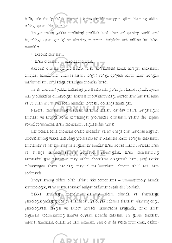 bilib, o’z faoliyatini «umuman» emas, balki muayyan qilmishlarning oldini olishga qaratishlari kerak. Jinoyatlarning yakka tartibdagi profilaktikasi choralari qanday vazifalarni bajarishga qaratilganligi va ularning mazmuni bo’yicha uch toifaga bo’linishi mumkin: • axborot choralari; • ta’sir choralari;  nazorat choralari. Axborot choralariga profilaktik ta’sir ko’rsatilishi kerak bo’lgan shaxslarni aniqlash hamda ular bilan ishlashni to’g’ri yo’lga qo’yish uchun zarur bo’lgan ma’lumotlarni to’plashga qaratilgan choralar kiradi. Ta’sir choralari yakka tartibdagi profilaktikaning o’zagini tashkil qiladi, aynan ular profilaktika qilinayotgan shaxs ijtimoiylashuvidagi nuqsonlarni bartaraf etish va bu bilan uni jinoyat sodir etishdan to’xtatib qolishga qaratilgan. Nazorat choralarining vazifasi ta’sir choralari qanday natija berganligini aniqlash va shunga ko’ra ko’rsatilgan profilaktik choralarni yetarli deb topish yoxud qo’shimcha ta’sir choralarini belgilashdan iborat. Har uchala toifa choralari o’zaro aloqador va bir-biriga chambarchas bog’liq. Jinoyatlarning yakka tartibdagi profilaktikasi o’tkazilishi lozim bo’lgan shaxslarni aniqlamay va har tomonlama o’rganmay bunday ta’sir ko’rsatilishini rejalashtirish va amalga oshirish samara bermaydi. Shuningdek, ta’sir choralarining samaradorligini nazorat qilmay ushbu choralarni o’zgartirib ham, profilaktika qilinayotgan shaxs haqidagi mavjud ma’lumotlarni chuqur tahlil etib ham bo’lmaydi Jinoyatlarning oldini olish ishlari ikki tomonlama – umumijtimoiy hamda kriminologik, ya’ni maxsus tashkil etilgan tadbirlar orqali olib boriladi. Yakka tartibdagi huquqbuzarliklarning oldini olishda va shaxslarga psixologik-pedagogik ta’sir etishda tarbiya obyekti doimo shaxslar, ularning ongi, psixologiyasi, sezgisi va axloqi bo’ladi. Boshqacha aytganda, ichki ishlar organlari xodimlarining tarbiya obyekti alohida shaxslar, bir guruh shaxslar, mehnat jamoalari, oilalar bo’lishi mumkin. Shu o’rinda aytish mumkinki, qadim- 