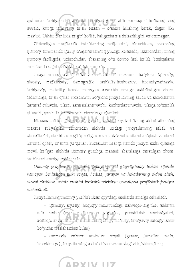 qadimdan tarbiyachilar o’rtasida tarbiyaviy ish olib bormoqchi bo’lsang, eng avvalo, kimga tarbiyaviy ta’sir etasan – o’shani bilishing kerak, degan fikr mavjud. Ushbu fikr juda to’g’ri bo’lib, haligacha o’z dolzarbligini yo’qotmagan. O’tkazilgan profilaktik tadbirlarning natijalarini, birinchidan, shaxsning ijtimoiy turmushida ijobiy o’zgarishlarning yuzaga kelishida; ikkinchidan, uning ijtimoiy faolligida; uchinchidan, shaxsning o’zi doimo faol bo’lib, boshqalarni ham faollikka jalb etishida ko’rish mumkin. Jinoyatlarning oldini olish chora-tadbirlari mazmuni bo’yicha iqtisodiy, siyosiy, mafkuraviy, demografik, tashkiliy-boshqaruv, huquqiyma’naviy, tarbiyaviy, mahalliy hamda muayyan obyektda amalga oshiriladigan chora- tadbirlarga, ta’sir qilish mexanizmi bo’yicha jinoyatlarning sabab va sharoitlarini bartaraf qiluvchi, ularni zararsizlantiruvchi, kuchsizlantiruvchi, ularga to’sqinlik qiluvchi, qarshilik ko’rsatuvchi choralarga ajratiladi. Maxsus tartibda jinoyatlarning oldini olish jinoyatchilikning oldini olishning maxsus subyektlari tomonidan alohida turdagi jinoyatlarning sabab va sharoitlarini, ular bilan bog’liq bo’lgan boshqa determinantlarni aniqlash va ularni bartaraf qilish, ta’sirini yo’qotish, kuchsizlantirishga hamda jinoyat sodir qilishga moyil bo’lgan alohida ijtimoiy guruhga mansub shaxslarga qaratilgan chora- tadbirlarni amalga oshirishdir. Umumiy profilaktika deganda, jamiyatga zid g’ayriijtimoiy hodisa sifatida namoyon bo’ladigan turli voqea, hodisa, jarayon va holatlarning oldini olish, ularni cheklash, ta’sir etishini kuchsizlantirishga qaratilgan profilaktik faoliyat tushuniladi. Jinoyatlarning umumiy profilaktikasi quyidagi usullarda amalga oshiriladi: – ijtimoiy, siyosiy, huquqiy mazmundagi tashviqot-targ’ibot ishlarini olib borish (mahalla fuqarolar yig’inida, yarashtirish komissiyalari, xotinqizlar qo’mitalari, mahallaning diniy, ma’rifiy, tarbiyaviy axloqiy ishlar bo’yicha maslahatchisi bilan); – ommaviy axborot vositalari orqali (gazeta, jurnallar, radio, televideniye) jinoyatlarning oldini olish mazmundagi chiqishlar qilish; 