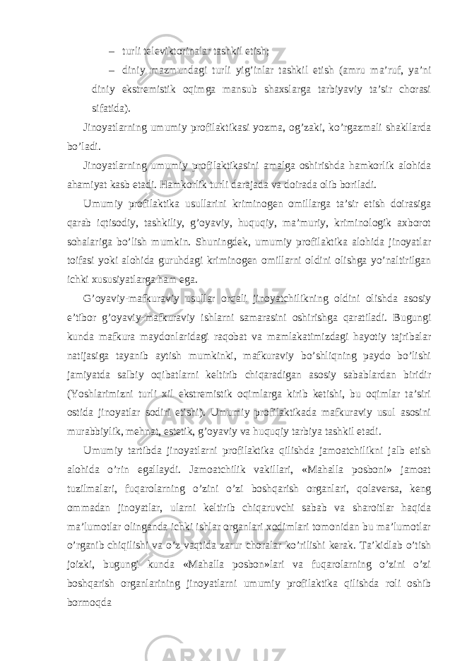 – turli televiktorinalar tashkil etish; – diniy mazmundagi turli yig’inlar tashkil etish (amru ma’ruf, ya’ni diniy ekstremistik oqimga mansub shaxslarga tarbiyaviy ta’sir chorasi sifatida). Jinoyatlarning umumiy profilaktikasi yozma, og’zaki, ko’rgazmali shakllarda bo’ladi. Jinoyatlarning umumiy profilaktikasini amalga oshirishda hamkorlik alohida ahamiyat kasb etadi. Hamkorlik turli darajada va doirada olib boriladi. Umumiy profilaktika usullarini kriminogen omillarga ta’sir etish doirasiga qarab iqtisodiy, tashkiliy, g’oyaviy, huquqiy, ma’muriy, kriminologik axborot sohalariga bo’lish mumkin. Shuningdek, umumiy profilaktika alohida jinoyatlar toifasi yoki alohida guruhdagi kriminogen omillarni oldini olishga yo’naltirilgan ichki xususiyatlarga ham ega. G’oyaviy-mafkuraviy usullar orqali jinoyatchilikning oldini olishda asosiy e’tibor g’oyaviy-mafkuraviy ishlarni samarasini oshirishga qaratiladi. Bugungi kunda mafkura maydonlaridagi raqobat va mamlakatimizdagi hayotiy tajribalar natijasiga tayanib aytish mumkinki, mafkuraviy bo’shliqning paydo bo’lishi jamiyatda salbiy oqibatlarni keltirib chiqaradigan asosiy sabablardan biridir (Yoshlarimizni turli xil ekstremistik oqimlarga kirib ketishi, bu oqimlar ta’siri ostida jinoyatlar sodiri etishi). Umumiy profilaktikada mafkuraviy usul asosini murabbiylik, mehnat, estetik, g’oyaviy va huquqiy tarbiya tashkil etadi. Umumiy tartibda jinoyatlarni profilaktika qilishda jamoatchilikni jalb etish alohida o’rin egallaydi. Jamoatchilik vakillari, «Mahalla posboni» jamoat tuzilmalari, fuqarolarning o’zini o’zi boshqarish organlari, qolaversa, keng ommadan jinoyatlar, ularni keltirib chiqaruvchi sabab va sharoitlar haqida ma’lumotlar olinganda ichki ishlar organlari xodimlari tomonidan bu ma’lumotlar o’rganib chiqilishi va o’z vaqtida zarur choralar ko’rilishi kerak. Ta’kidlab o’tish joizki, bugungi kunda «Mahalla posbon»lari va fuqarolarning o’zini o’zi boshqarish organlarining jinoyatlarni umumiy profilaktika qilishda roli oshib bormoqda 