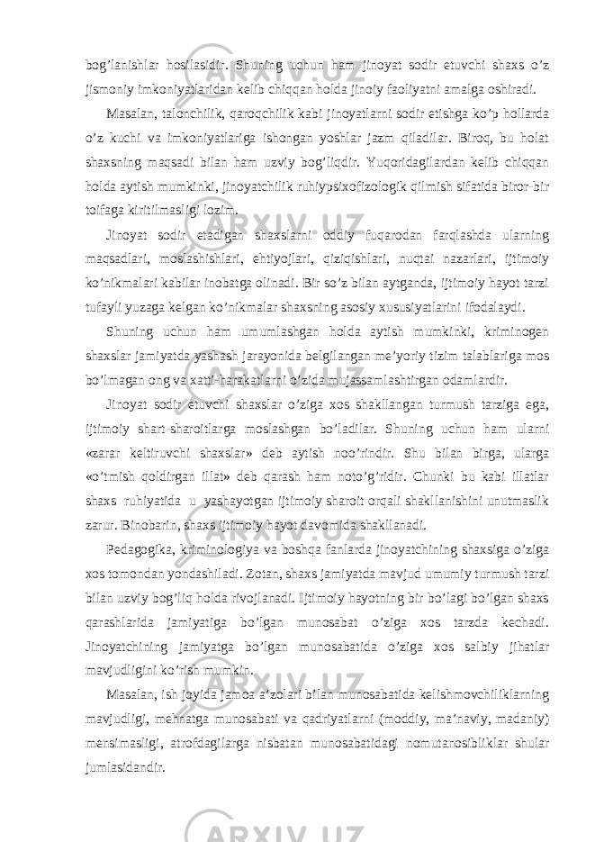 bog’lanishlar hosilasidir. Shuning uchun ham jinoyat sodir etuvchi shaxs o’z jismoniy imkoniyatlaridan kelib chiqqan holda jinoiy faoliyatni amalga oshiradi. Masalan, talonchilik, qaroqchilik kabi jinoyatlarni sodir etishga ko’p hollarda o’z kuchi va imkoniyatlariga ishongan yoshlar jazm qiladilar. Biroq, bu holat shaxsning maqsadi bilan ham uzviy bog’liqdir. Yuqoridagilardan kelib chiqqan holda aytish mumkinki, jinoyatchilik ruhiypsixofizologik qilmish sifatida biror-bir toifaga kiritilmasligi lozim. Jinoyat sodir etadigan shaxslarni oddiy fuqarodan farqlashda ularning maqsadlari, moslashishlari, ehtiyojlari, qiziqishlari, nuqtai nazarlari, ijtimoiy ko’nikmalari kabilar inobatga olinadi. Bir so’z bilan aytganda, ijtimoiy hayot tarzi tufayli yuzaga kelgan ko’nikmalar shaxsning asosiy xususiyatlarini ifodalaydi. Shuning uchun ham umumlashgan holda aytish mumkinki, kriminogen shaxslar jamiyatda yashash jarayonida belgilangan me’yoriy tizim talablariga mos bo’lmagan ong va xatti-harakatlarni o’zida mujassamlashtirgan odamlardir. Jinoyat sodir etuvchi shaxslar o’ziga xos shakllangan turmush tarziga ega, ijtimoiy shart-sharoitlarga moslashgan bo’ladilar. Shuning uchun ham ularni «zarar keltiruvchi shaxslar» deb aytish noo’rindir. Shu bilan birga, ularga «o’tmish qoldirgan illat» deb qarash ham noto’g’ridir. Chunki bu kabi illatlar shaxs ruhiyatida u yashayotgan ijtimoiy sharoit orqali shakllanishini unutmaslik zarur. Binobarin, shaxs ijtimoiy hayot davomida shakllanadi. Pedagogika, kriminologiya va boshqa fanlarda jinoyatchining shaxsiga o’ziga xos tomondan yondashiladi. Zotan, shaxs jamiyatda mavjud umumiy turmush tarzi bilan uzviy bog’liq holda rivojlanadi. Ijtimoiy hayotning bir bo’lagi bo’lgan shaxs qarashlarida jamiyatiga bo’lgan munosabat o’ziga xos tarzda kechadi. Jinoyatchining jamiyatga bo’lgan munosabatida o’ziga xos salbiy jihatlar mavjudligini ko’rish mumkin. Masalan, ish joyida jamoa a’zolari bilan munosabatida kelishmovchiliklarning mavjudligi, mehnatga munosabati va qadriyatlarni (moddiy, ma’naviy, madaniy) mensimasligi, atrofdagilarga nisbatan munosabatidagi nomutanosibliklar shular jumlasidandir. 