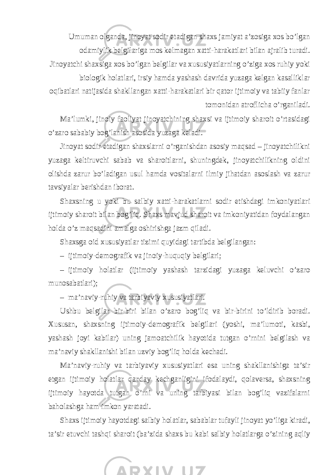 Umuman olganda, jinoyat sodir etadigan shaxs jamiyat a’zosiga xos bo’lgan odamiylik belgilariga mos kelmagan xatti-harakatlari bilan ajralib turadi. Jinoyatchi shaxsiga xos bo’lgan belgilar va xususiyatlarning o’ziga xos ruhiy yoki biologik holatlari, irsiy hamda yashash davrida yuzaga kelgan kasalliklar oqibatlari natijasida shakllangan xatti-harakatlari bir qator ijtimoiy va tabiiy fanlar tomonidan atroflicha o’rganiladi. Ma’lumki, jinoiy faoliyat jinoyatchining shaxsi va ijtimoiy sharoit o’rtasidagi o’zaro sababiy bog’lanish asosida yuzaga keladi. Jinoyat sodir etadigan shaxslarni o’rganishdan asosiy maqsad – jinoyatchilikni yuzaga keltiruvchi sabab va sharoitlarni, shuningdek, jinoyatchilikning oldini olishda zarur bo’ladigan usul hamda vositalarni ilmiy jihatdan asoslash va zarur tavsiyalar berishdan iborat. Shaxsning u yoki bu salbiy xatti-harakatlarni sodir etishdagi imkoniyatlari ijtimoiy sharoit bilan bog’liq. Shaxs mavjud sharoit va imkoniyatidan foydalangan holda o’z maqsadini amalga oshirishga jazm qiladi. Shaxsga oid xususiyatlar tizimi quyidagi tartibda belgilangan: – ijtimoiy-demografik va jinoiy-huquqiy belgilari; – ijtimoiy holatlar (ijtimoiy yashash tarzidagi yuzaga keluvchi o’zaro munosabatlari); – ma’naviy-ruhiy va tarbiyaviy xususiyatlari. Ushbu belgilar bir-biri bilan o’zaro bog’liq va bir-birini to’ldirib boradi. Xususan, shaxsning ijtimoiy-demografik belgilari (yoshi, ma’lumoti, kasbi, yashash joyi kabilar) uning jamoatchilik hayotida tutgan o’rnini belgilash va ma’naviy shakllanishi bilan uzviy bog’liq holda kechadi. Ma’naviy-ruhiy va tarbiyaviy xususiyatlari esa uning shakllanishiga ta’sir etgan ijtimoiy holatlar qanday kechganligini ifodalaydi, qolaversa, shaxsning ijtimoiy hayotda tutgan o’rni va uning tarbiyasi bilan bog’liq vazifalarni baholashga ham imkon yaratadi. Shaxs ijtimoiy hayotdagi salbiy holatlar, sabablar tufayli jinoyat yo’liga kiradi, ta’sir etuvchi tashqi sharoit (ba’zida shaxs bu kabi salbiy holatlarga o’zining aqliy 