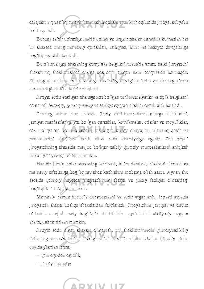 darajasining pastligi tufayli ham tushib qolishi mumkin) oqibatida jinoyat subyekti bo’lib qoladi. Bunday ta’sir doirasiga tushib qolish va unga nisbatan qarshilik ko’rsatish har bir shaxsda uning ma’naviy qarashlari, tarbiyasi, bilim va hissiyot darajalariga bog’liq ravishda kechadi. Bu o’rinda gap shaxsning kompleks belgilari xususida emas, balki jinoyatchi shaxsining shakllanishida o’ziga xos o’rin tutgan tizim to’g’risida bormoqda. Shuning uchun ham aynan shaxsga xos bo’lgan belgilari tizim va ularning o’zaro aloqadorligi alohida ko’rib chiqiladi. Jinoyat sodir etadigan shaxsga xos bo’lgan turli xususiyatlar va tipik belgilarni o’rganish huquqiy , ijtimoiy-ruhiy va tarbiyaviy yo’nalishlar orqali olib boriladi. Shuning uchun ham shaxsda jinoiy xatti-harakatlarni yuzaga keltiruvchi, jamiyat manfaatlariga yot bo’lgan qarashlar, ko’nikmalar, odatlar va moyilliklar, o’z mohiyatiga ko’ra o’zgacha tus olgan salbiy ehtiyojlar, ularning qasdi va maqsadlarini atroflicha tahlil etish katta ahamiyatga egadir. Shu orqali jinoyatchining shaxsida mavjud bo’lgan salbiy ijtimoiy munosabatlarni aniqlash imkoniyati yuzaga kelishi mumkin. Har bir jinoiy holat shaxsning tarbiyasi, bilim darajasi, hissiyoti, irodasi va ma’naviy sifatlariga bog’liq ravishda kechishini inobatga olish zarur. Aynan shu asosida ijtimoiy hayotda jinoyatchining shaxsi va jinoiy faoliyat o’rtasidagi bog’liqlikni aniqlash mumkin. Ma’naviy hamda huquqiy dunyoqarashi va sodir etgan aniq jinoyati asosida jinoyatchi shaxsi boshqa shaxslardan farqlanadi. Jinoyatchini jamiyat va davlat o’rtasida mavjud uzviy bog’liqlik rishtalaridan ayrimlarini «ixtiyoriy uzgan» shaxs, deb ta’riflash mumkin. Jinoyat sodir etgan shaxsni o’rganish, uni shakllantiruvchi ijtimoiytashkiliy tizimning xususiyatlarini hisobga olish davr talabidir. Ushbu ijtimoiy tizim quyidagilardan iborat: – ijtimoiy-demografik; – jinoiy-huquqiy; 