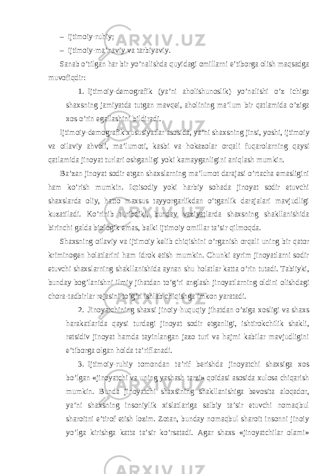 – ijtimoiy-ruhiy; – ijtimoiy-ma’naviy va tarbiyaviy. Sanab o ’ tilgan har bir yo ’ nalishda quyidagi omillarni e ’ tiborga olish maqsadga muvofiqdir : 1. Ijtimoiy - demografik ( ya ’ ni aholishunoslik ) yo ’ nalishi o ’ z ichiga shaxsning jamiyatda tutgan mavqei , aholining ma ’ lum bir qatlamida o ’ ziga xos o ’ rin egallashini bildiradi . Ijtimoiy - demografik xususiyatlar asosida , ya ’ ni shaxsning jinsi , yoshi , ijtimoiy va oilaviy ahvoli , ma ’ lumoti , kasbi va hokazolar orqali fuqarolarning qaysi qatlamida jinoyat turlari oshganligi yoki kamayganligini aniqlash mumkin . Ba’zan jinoyat sodir etgan shaxslarning ma’lumot darajasi o’rtacha emasligini ham ko’rish mumkin. Iqtisodiy yoki harbiy sohada jinoyat sodir etuvchi shaxslarda oliy, hatto maxsus tayyorgarlikdan o’tganlik darajalari mavjudligi kuzatiladi. Ko’rinib turibdiki, bunday vaziyatlarda shaxsning shakllanishida birinchi galda biologik emas, balki ijtimoiy omillar ta’sir qilmoqda. Shaxsning oilaviy va ijtimoiy kelib chiqishini o’rganish orqali uning bir qator kriminogen holatlarini ham idrok etish mumkin. Chunki ayrim jinoyatlarni sodir etuvchi shaxslarning shakllanishida aynan shu holatlar katta o’rin tutadi. Tabiiyki, bunday bog’lanishni ilmiy jihatdan to’g’ri anglash jinoyatlarning oldini olishdagi chora-tadbirlar rejasini to’g’ri ishlab chiqishga imkon yaratadi. 2. Jinoyatchining shaxsi jinoiy-huquqiy jihatdan o’ziga xosligi va shaxs harakatlarida qaysi turdagi jinoyat sodir etganligi, ishtirokchilik shakli, retsidiv jinoyat hamda tayinlangan jazo turi va hajmi kabilar mavjudligini e’tiborga olgan holda ta’riflanadi. 3. Ijtimoiy-ruhiy tomondan ta’rif berishda jinoyatchi shaxsiga xos bo’lgan «jinoyatchi va uning yashash tarzi» qoidasi asosida xulosa chiqarish mumkin. Bunda jinoyatchi shaxsining shakllanishiga bevosita aloqador, ya’ni shaxsning insoniylik xislatlariga salbiy ta’sir etuvchi nomaqbul sharoitni e’tirof etish lozim. Zotan, bunday nomaqbul sharoit insonni jinoiy yo’lga kirishga katta ta’sir ko’rsatadi. Agar shaxs «jinoyatchilar olami» 