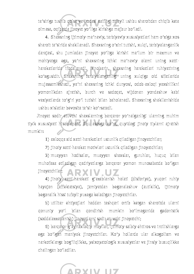 ta’siriga tushib qolsa va irodasi zaifligi tufayli ushbu sharoitdan chiqib keta olmasa, oqibatda jinoyat yo’liga kirishga majbur bo’ladi. 4. Shaxsning ijtimoiy-ma’naviy, tarbiyaviy xususiyatlari ham o’ziga xos sharoit ta’sirida shakllanadi. Shaxsning o’zini tutishi, xulqi, tarbiyalanganlik darajasi, shu jumladan jinoyat yo’liga kirishi ma’lum bir mazmun va mohiyatga ega, ya’ni shaxsning ichki ma’naviy olami uning xatti- harakatlarida ifodalanadi. Binobarin, shaxsning harakatlari ruhiyatining ko’zgusidir. Shaxsning tarbiyalanganligi uning xulqiga oid sifatlarida mujassamlashadi, ya’ni shaxsning ichki dunyosi, odob-axloqi yaxshilikni yomonlikdan ajratish, burch va sadoqat, vijdonan yondashuv kabi vaziyatlarda to’g’ri yo’l tutishi bilan baholanadi. Shaxsning shakllanishida ushbu xislatlar bevosita ta’sir ko’rsatadi. Jinoyat sodir etuvchi shaxslarning barqaror yo’nalganligi ularning muhim tipik xususiyati hisoblanadi. Shu asosga ko’ra, quyidagi jinoiy tiplarni ajratish mumkin: 1) axloqqa zid xatti-harakatlari ustunlik qiladigan jinoyatchilar; 2) jinoiy xatti-harakat motivlari ustunlik qiladigan jinoyatchilar; 3) muayyan hodisalar, muayyan shaxslar, guruhlar, huquq bilan muhofaza etiladigan qadriyatlarga barqaror yomon munosabatda bo’lgan jinoyatchilar; 4) jinoiy xatti-harakati g’azablanish holati (disforiya), yuqori ruhiy hayajon (affektatsiya), jamiyatdan begonalashuv (autiklik), ijtimoiy begonalik hissi tufayli yuzaga keladigan jinoyatchilar. 5) utilitar ehtiyojlari haddan tashqari ortib ketgan sharoitda ularni qonuniy yo’l bilan qondirish mumkin bo’lmaganida gedonistik (soddalazzatlanish) jinoyatlarni sodir etuvchi jinoyatchi; 6) barqaror g’ayriaxloqiy mayllar, ijtimoiy salbiy ehtiros va intilishlarga ega bo’lgan maniyak jinoyatchilar. Ko’p hollarda ular alkogolizm va narkotiklarga bog’liqlikka, psixopatologik xususiyatlar va jinsiy buzuqlikka chalingan bo’ladilar. 