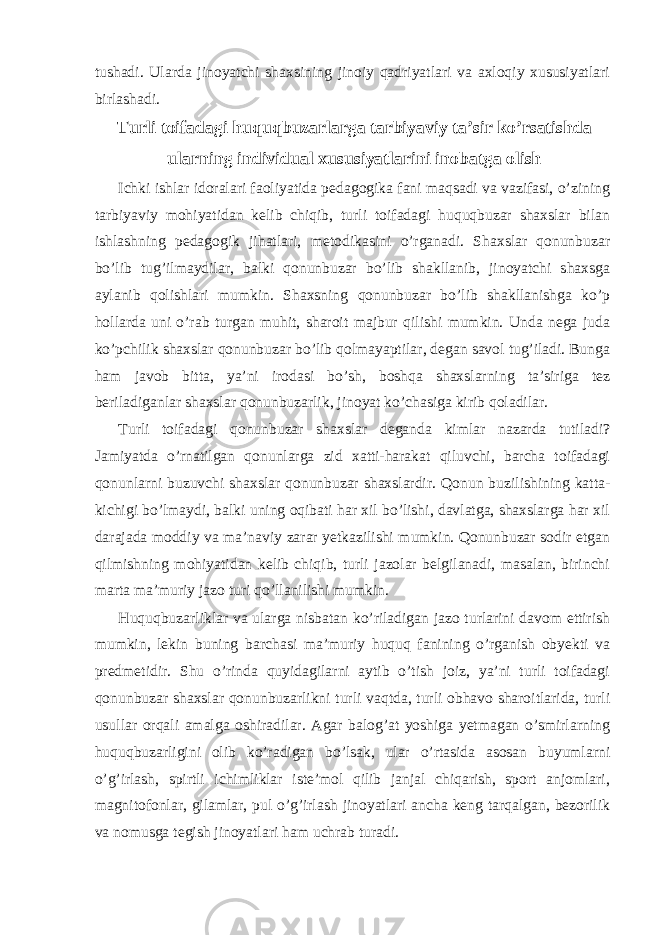 tushadi. Ularda jinoyatchi shaxsining jinoiy qadriyatlari va axloqiy xususiyatlari birlashadi. Turli toifadagi huquqbuzarlarga tarbiyaviy ta’sir ko’rsatishda ularning individual xususiyatlarini inobatga olish Ichki ishlar idoralari faoliyatida pedagogika fani maqsadi va vazifasi, o’zining tarbiyaviy mohiyatidan kelib chiqib, turli toifadagi huquqbuzar shaxslar bilan ishlashning pedagogik jihatlari, metodikasini o’rganadi. Shaxslar qonunbuzar bo’lib tug’ilmaydilar, balki qonunbuzar bo’lib shakllanib, jinoyatchi shaxsga aylanib qolishlari mumkin. Shaxsning qonunbuzar bo’lib shakllanishga ko’p hollarda uni o’rab turgan muhit, sharoit majbur qilishi mumkin. Unda nega juda ko’pchilik shaxslar qonunbuzar bo’lib qolmayaptilar, degan savol tug’iladi. Bunga ham javob bitta, ya’ni irodasi bo’sh, boshqa shaxslarning ta’siriga tez beriladiganlar shaxslar qonunbuzarlik, jinoyat ko’chasiga kirib qoladilar. Turli toifadagi qonunbuzar shaxslar deganda kimlar nazarda tutiladi? Jamiyatda o’rnatilgan qonunlarga zid xatti-harakat qiluvchi, barcha toifadagi qonunlarni buzuvchi shaxslar qonunbuzar shaxslardir. Qonun buzilishining katta- kichigi bo’lmaydi, balki uning oqibati har xil bo’lishi, davlatga, shaxslarga har xil darajada moddiy va ma’naviy zarar yetkazilishi mumkin. Qonunbuzar sodir etgan qilmishning mohiyatidan kelib chiqib, turli jazolar belgilanadi, masalan, birinchi marta ma’muriy jazo turi qo’llanilishi mumkin. Huquqbuzarliklar va ularga nisbatan ko’riladigan jazo turlarini davom ettirish mumkin, lekin buning barchasi ma’muriy huquq fanining o’rganish obyekti va predmetidir. Shu o’rinda quyidagilarni aytib o’tish joiz, ya’ni turli toifadagi qonunbuzar shaxslar qonunbuzarlikni turli vaqtda, turli obhavo sharoitlarida, turli usullar orqali amalga oshiradilar. Agar balog’at yoshiga yetmagan o’smirlarning huquqbuzarligini olib ko’radigan bo’lsak, ular o’rtasida asosan buyumlarni o’g’irlash, spirtli ichimliklar iste’mol qilib janjal chiqarish, sport anjomlari, magnitofonlar, gilamlar, pul o’g’irlash jinoyatlari ancha keng tarqalgan, bezorilik va nomusga tegish jinoyatlari ham uchrab turadi. 