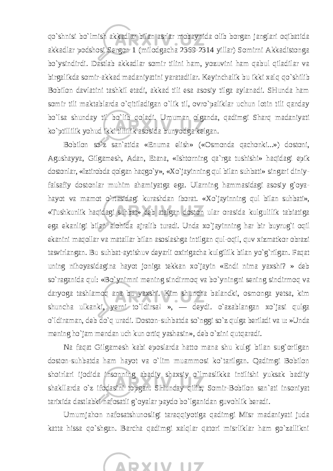 qo`shnisi bo`lmish akkadlar bilan asrlar mobaynida olib borgan janglari oqibatida akkadlar podshosi Sergon 1 (milodgacha 2369-2314 yillar) Somirni Akkadistonga bo`ysindirdi. Dastlab akkadlar somir tilini ham, yozuvini ham qabul qiladilar va birgalikda somir-akkad madaniyatini yaratadilar. Keyinchalik bu ikki xalq qo`shilib Bobilon davlatini tashkil etadi, akkad tili esa asosiy tilga aylanadi. SHunda ham somir tili maktablarda o`qitiladigan o`lik til, ovro`paliklar uchun lotin tili qanday bo`lsa shunday til bo`lib qoladi. Umuman olganda, qadimgi Sharq madaniyati ko`ptillilik yohud ikki tillilik asosida bunyodga kelgan. Bobilon so`z san`atida «Enuma elish» («Osmonda qachonki...») dostoni, Agushayya, Gilgamesh, Adan, Etana, «Ishtorning qa`rga tushishi» haqidagi epik dostonlar, «Iztirobda qolgan haqgo`y», «Xo`jayinning qul bilan suhbati» singari diniy- falsafiy dostonlar muhim ahamiyatga ega. Ularning hammasidagi asosiy g`oya- hayot va mamot o`rtasidagi kurashdan iborat. «Xo`jayinning qul bilan suhbati», «Tushkunlik haqidagi suhbat» deb atalgan doston ular orasida kulgulilik tabiatiga ega ekanligi bilan alohida ajralib turadi. Unda xo`jayinning har bir buyrug`i oqil ekanini maqollar va matallar bilan asoslashga intilgan qul-oqil, quv xizmatkor obrazi tasvirlangan. Bu suhbat-aytishuv deyarli oxirigacha kulgililk bilan yo`g`rilgan. Faqat uning nihoyasidagina hayot joniga tekkan xo`jayin «Endi nima yaxshi? » deb so`raganida qul: «Bo`ynimni mening sindirmoq va bo`yningni sening sindirmoq va daryoga tashlamoq ana bu yaxshi. Kim shuncha balandki, osmonga yetsa, kim shuncha ulkanki, yerni to`ldirsa! », — deydi. o`azablangan xo`jasi qulga o`ldiraman, deb do`q uradi. Doston-suhbatda so`nggi so`z qulga beriladi va u: »Unda mening ho`jam mendan uch kun ortiq yashasin», deb o`zini qutqaradi. Na faqat Gilgamesh kabi eposlarda hatto mana shu kulgi bilan sug`orilgan doston-suhbatda ham hayot va o`lim muammosi ko`tarilgan. Qadimgi Bobilon shoirlari ijodida insonning abadiy shaxsiy o`lmaslikka intilishi yuksak badiiy shakllarda o`z ifodasini topgan. SHunday qilib, Somir-Bobilon san`ati insoniyat tarixida dastlabki nafosatli g`oyalar paydo bo`lganidan guvohlik beradi. Umumjahon nafosatshunosligi taraqqiyotiga qadimgi Misr madaniyati juda katta hissa qo`shgan. Barcha qadimgi xalqlar qatori misrliklar ham go`zallikni 