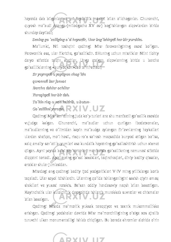 hayotda deb bilganlar va uni foydalilik mezoni bilan o`lchaganlar. Chunonchi, quyosh ma`budi Atonga (milodgacha XV asr) bag`ishlangan alqovlardan birida shunday deyiladi; Sening go `zalliging o`zi hayotdir, Umr bag`ishlaydi har bir yurakka. Ma`lumki, Nil toshqini qadimgi Misr farovonligining asosi bo`lgan. Farovonlik esa, ular fikricha, go`zallikdir. SHuning uchun misrliklar Nilni ilohiy daryo sifatida talqin etadilar. Unga atalgan alqovlarning birida u barcha go`zallliklarning «bunyodkori»deb ta`rif etiladi; Er yayraydi u yoyilgan chog`ida quvonadi bor jonzot Barcha tishlar ochilar Yaraqlaydi har bir tish. To`kin rizq-u non keltirib, u butun- Go`zallikni yaratar. Qadimgi Misr san`atining juda ko`p turlari ana shu manfaatli go`zallik asosida vujudga kelgan. Chunonchi, ma`budlar uchun qurilgan ibodatxonalar, ma`budlarning va o`limidan keyin ma`budga aylangan fir`avnlarning haykallari ulardan shafqat, mo`l-hosil, rizqu-ro`z so`rash maqsadida bunyod etilgan bo`lsa, xalq amaliy san`ati buyumlari esa kundalik hayotning go`zallashtirish uchun xizmat qilgan. Ayni paytda ba`zi san`at turlari manfaatsiz go`zallikning namunasi sifatida diqqatni tortadi. Ayollarning go`zal bezaklari, taqinchoqlari, diniy-badiiy qissalar, ertaklar shular jumlasidan. Misrdagi eng qadimgi badiiy ijod yodgorliklari V-IV ming yilliklarga borib taqaladi. Ular sopol idishlardir. Ularning qo`lda ishlanganligini sezish qiyin emas; shakllari va yuzasi notekis. Ba`zan oddiy handasaviy naqsh bilan bezatilgan. Keyinchalik ular kulolchilik dastgohida ishlanib murakkab suvratlar va chizmalar bilan bezalgan. Qadimgi Misrda me`morlik yuksak taraqqiyot va texnik mukammallikka erishgan. Qadimgi podsholar davrida Misr me`morchiligining o`ziga xos ajralib turuvchi ulkan monumentalligi ishlab chiqilgan. Bu borada ehromlar alohida o`rin 