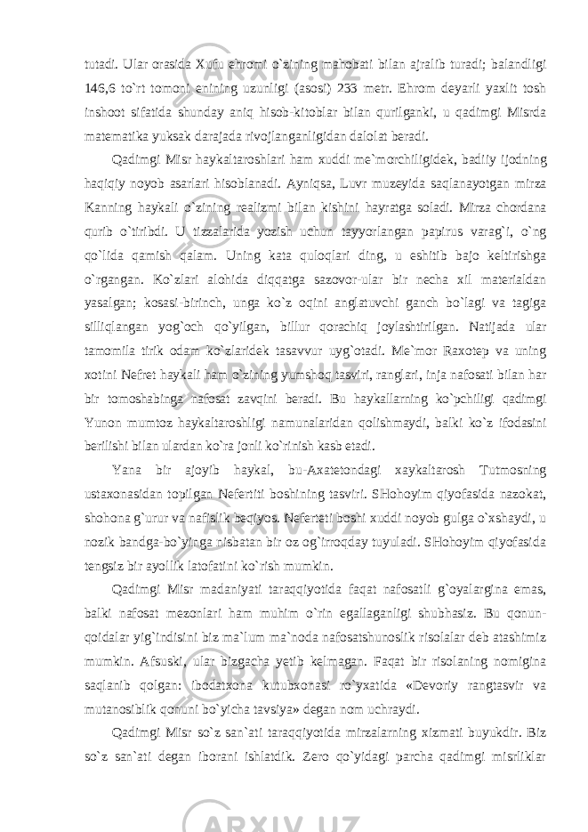 tutadi. Ular orasida Xufu ehromi o`zining mahobati bilan ajralib turadi; balandligi 146,6 to`rt tomoni enining uzunligi (asosi) 233 metr. Ehrom deyarli yaxlit tosh inshoot sifatida shunday aniq hisob-kitoblar bilan qurilganki, u qadimgi Misrda matematika yuksak darajada rivojlanganligidan dalolat beradi. Qadimgi Misr haykaltaroshlari ham xuddi me`morchiligidek, badiiy ijodning haqiqiy noyob asarlari hisoblanadi. Ayniqsa, Luvr muzeyida saqlanayotgan mirza Kanning haykali o`zining realizmi bilan kishini hayratga soladi. Mirza chordana qurib o`tiribdi. U tizzalarida yozish uchun tayyorlangan papirus varag`i, o`ng qo`lida qamish qalam. Uning kata quloqlari ding, u eshitib bajo keltirishga o`rgangan. Ko`zlari alohida diqqatga sazovor-ular bir necha xil materialdan yasalgan; kosasi-birinch, unga ko`z oqini anglatuvchi ganch bo`lagi va tagiga silliqlangan yog`och qo`yilgan, billur qorachiq joylashtirilgan. Natijada ular tamomila tirik odam ko`zlaridek tasavvur uyg`otadi. Me`mor Raxotep va uning xotini Nefret haykali ham o`zining yumshoq tasviri, ranglari, inja nafosati bilan har bir tomoshabinga nafosat zavqini beradi. Bu haykallarning ko`pchiligi qadimgi Yunon mumtoz haykaltaroshligi namunalaridan qolishmaydi, balki ko`z ifodasini berilishi bilan ulardan ko`ra jonli ko`rinish kasb etadi. Yana bir ajoyib haykal, bu-Axatetondagi xaykaltarosh Tutmosning ustaxonasidan topilgan Nefertiti boshining tasviri. SHohoyim qiyofasida nazokat, shohona g`urur va nafislik beqiyos. Neferteti boshi xuddi noyob gulga o`xshaydi, u nozik bandga-bo`yinga nisbatan bir oz og`irroqday tuyuladi. SHohoyim qiyofasida tengsiz bir ayollik latofatini ko`rish mumkin. Qadimgi Misr madaniyati taraqqiyotida faqat nafosatli g`oyalargina emas, balki nafosat mezonlari ham muhim o`rin egallaganligi shubhasiz. Bu qonun- qoidalar yig`indisini biz ma`lum ma`noda nafosatshunoslik risolalar deb atashimiz mumkin. Afsuski, ular bizgacha yetib kelmagan. Faqat bir risolaning nomigina saqlanib qolgan: ibodatxona kutubxonasi ro`yxatida «Devoriy rangtasvir va mutanosiblik qonuni bo`yicha tavsiya» degan nom uchraydi. Qadimgi Misr so`z san`ati taraqqiyotida mirzalarning xizmati buyukdir. Biz so`z san`ati degan iborani ishlatdik. Zero qo`yidagi parcha qadimgi misrliklar 