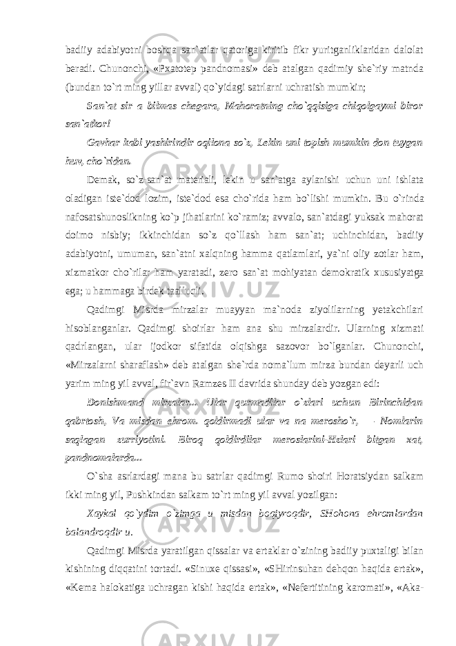 badiiy adabiyotni boshqa san`atlar qatoriga kiritib fikr yuritganliklaridan dalolat beradi. Chunonchi, «Pxatotep pandnomasi» deb atalgan qadimiy she`riy matnda (bundan to`rt ming yillar avval) qo`yidagi satrlarni uchratish mumkin; San`at sir a bilmas chegara, Mahoratning cho`qqisiga chiqolgaymi biror san`atkor! Gavhar kabi yashirindir oqilona so`z, Lekin uni topish mumkin don tuygan huv, cho`ridan. Demak, so`z-san`at materiali, lekin u san`atga aylanishi uchun uni ishlata oladigan iste`dod lozim, iste`dod esa cho`rida ham bo`lishi mumkin. Bu o`rinda nafosatshunoslikning ko`p jihatlarini ko`ramiz; avvalo, san`atdagi yuksak mahorat doimo nisbiy; ikkinchidan so`z qo`llash ham san`at; uchinchidan, badiiy adabiyotni, umuman, san`atni xalqning hamma qatlamlari, ya`ni oliy zotlar ham, xizmatkor cho`rilar ham yaratadi, zero san`at mohiyatan demokratik xususiyatga ega; u hammaga birdek taalluqli. Qadimgi Misrda mirzalar muayyan ma`noda ziyolilarning yetakchilari hisoblanganlar. Qadimgi shoirlar ham ana shu mirzalardir. Ularning xizmati qadrlangan, ular ijodkor sifatida olqishga sazovor bo`lganlar. Chunonchi, «Mirzalarni sharaflash» deb atalgan she`rda noma`lum mirza bundan deyarli uch yarim ming yil avval, fir`avn Ramzes II davrida shunday deb yozgan edi: Donishmand mirzalar... Ular qurmadilar o`zlari uchun Birinchidan qabrtosh, Va misdan ehrom. qoldirmadi ular va na merosho`r, — Nomlarin saqlagan zurriyotini. Biroq qoldirdilar meroslarini- Hzlari bitgan xat, pandnomalarda... O`sha asrlardagi mana bu satrlar qadimgi Rumo shoiri Horatsiydan salkam ikki ming yil, Pushkindan salkam to`rt ming yil avval yozilgan: Xaykal qo`ydim o`zimga u misdan boqiyroqdir, SHohona ehromlardan balandroqdir u. Qadimgi Misrda yaratilgan qissalar va ertaklar o`zining badiiy puxtaligi bilan kishining diqqatini tortadi. «Sinuxe qissasi», «SHirinsuhan dehqon haqida ertak», «Kema halokatiga uchragan kishi haqida ertak», «Nefertitining karomati», «Aka- 