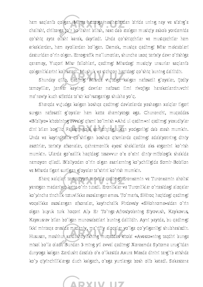 ham saqlanib qolgan. Mirza-hattotga nasihatlardan birida uning nay va sibirg`a chalishi, chiltorga jo`r bo`lishni bilish, next deb atalgan musiqiy asbob yordamida qo`shiq ayta olishi kerak, deyiladi. Unda qo`shiqchilar va musiqachilar ham erkaklardan, ham ayollardan bo`lgan. Demak, musiqa qadimgi Misr maktablari dasturidan o`rin olgan. Etnografik ma`lumotlar, shuncha uzoq tarixiy davr o`tishiga qaramay, Yuqori Misr fallohlari, qadimgi Misrdagi musiqiy unsurlar saqlanib qolganliklarini ko`rsatadi. Mushuk va sichqon haqidagi qo`shiq buning dalilidir. Shunday qilib, qadimgi Misrda vujudga kelgan nafosatli g`oyalar, ijodiy tamoyillar, janrlar keyingi davrlar nafosat ilmi rivojiga harakatlantiruvchi ma`naviy kuch sifatida ta`sir ko`rsatganiga shubha yo`q. Sharqda vujudga kelgan boshqa qadimgi davlatlarda yashagan xalqlar ilgari surgan nafosatli g`oyalar ham katta ahamiyatga ega. Chunonchi, muqaddas «Bibliyo» kitobining avvalgi qismi bo`lmish «Ahd ul-qadim»ni qadimgi yaxudiylar dini bilan bog`liq Falastin so`z san`atining ulkan yodgorligi deb atash mumkin. Unda va keyinchalik qo`shilgan boshqa qismlarda qadimgi adabiyotning diniy asotirlar, tarixiy afsonalar, qahramonlik eposi shakllarida aks etganini ko`rish mumkin. Ularda go`zallik haqidagi tasavvur o`z o`zini diniy-mifologik shaklda namoyon qiladi. Bibliyodan o`rin olgan asarlarning ko`pchiligida Somir-Bobilon va Misrda ilgari surilgan g`oyalar ta`sirini ko`rish mumkin. Sharq xalqlari taraqqiyoti tarixida qadimgi Eronzamin va Turonzamin aholisi yaratgan madaniyat katta o`rin tutadi. Eronliklar va Turonliklar o`rtasidagi aloqalar ko`pincha tinchlik-totuvlikka asoslangan emas. To`maris, SHiroq haqidagi qadimgi voqelikka asoslangan afsonalar, keyinchalik Firdavsiy «SHohnoma»sidan o`rin olgan buyuk turk hoqoni Alp Er To`nga-Afrosiyobning Siyovush, Kaykovus, Kayxusrav bilan bo`lgan munosabatlari buning dalilidir. Ayni paytda, bu qadimgi ikki mintaqa orasida madaniy, ma`rifiy aloqalar yo`lga qo`yilganligi shubhasizdir. Hususan, mashhur zardushtiylikning muqaddas kitobi «Avesto»ning taqdiri bunga misol bo`la oladi. Bundan 3 ming yil avval qadimgi Xorazmda Spitoma urug`idan dunyoga kelgan Zardusht dastlab o`z o`lkasida Axura Mazda dinini targ`ib etishda ko`p qiyinchiliklarga duch kelgach, o`zga yurtlarga bosh olib ketadi. Sakastana 