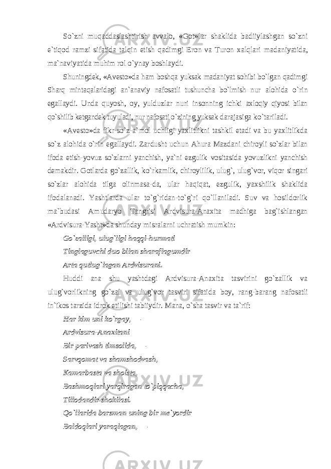 So`zni muqaddaslashtirish avvalo, «Got»lar shaklida badiiylashgan so`zni e`tiqod ramzi sifatida talqin etish qadimgi Eron va Turon xalqlari madaniyatida, ma`naviyatida muhim rol o`ynay boshlaydi. Shuningdek, «Avesto»da ham boshqa yuksak madaniyat sohibi bo`lgan qadimgi Sharq mintaqalaridagi an`anaviy nafosatli tushuncha bo`lmish nur alohida o`rin egallaydi. Unda quyosh, oy, yulduzlar nuri insonning ichki axloqiy qiyosi bilan qo`shilib ketgandek tuyuladi, nur nafosati o`zining yuksak darajasiga ko`tariladi. «Avesto»da fikr-so`z-a`mol uchligi yaxlitlikni tashkil etadi va bu yaxlitlikda so`z alohida o`rin egallaydi. Zardusht uchun Ahura Mazdani chiroyli so`zlar bilan ifoda etish-yovuz so`zlarni yanchish, ya`ni ezgulik vositasida yovuzlikni yanchish demakdir. Gotlarda go`zallik, ko`rkamlik, chiroylilik, ulug`, ulug`vor, viqor singari so`zlar alohida tilga olinmasa-da, ular haqiqat, ezgulik, yaxshilik shaklida ifodalanadi. Yashtlarda ular to`g`ridan-to`g`ri qo`llaniladi. Suv va hosildorlik ma`budasi Amudaryo Tangrisi Ardvisura-Anaxita madhiga bag`ishlangan «Ardvisura-Yasht»da shunday misralarni uchratish mumkin: Go`zalligi, ulug`ligi haqqi-hurmati Tinglaguvchi duo bilan sharaflagumdir Arta qutlug`lagan Ardvisurani. Huddi ana shu yashtdagi Ardvisura-Anaxita tasvirini go`zallik va ulug`vorlikning go`zal va ulug`vor tasviri sifatida boy, rang-barang nafosatli in`ikos tarzida idrok etilishi tabiiydir. Mana, o`sha tasvir va ta`rif: Har kim uni ko`rgay, — Ardvisura-Anaxitani Bir parivash timsolida, — Sarvqomat va shamshodvash, Kamarbasta va shoista, Bashmoqlari yarqiragan to`piqqacha, Tillodandir shokilasi. Qo`llarida barsman uning bir me`yordir Baldoqlari yaraqlagan, — 