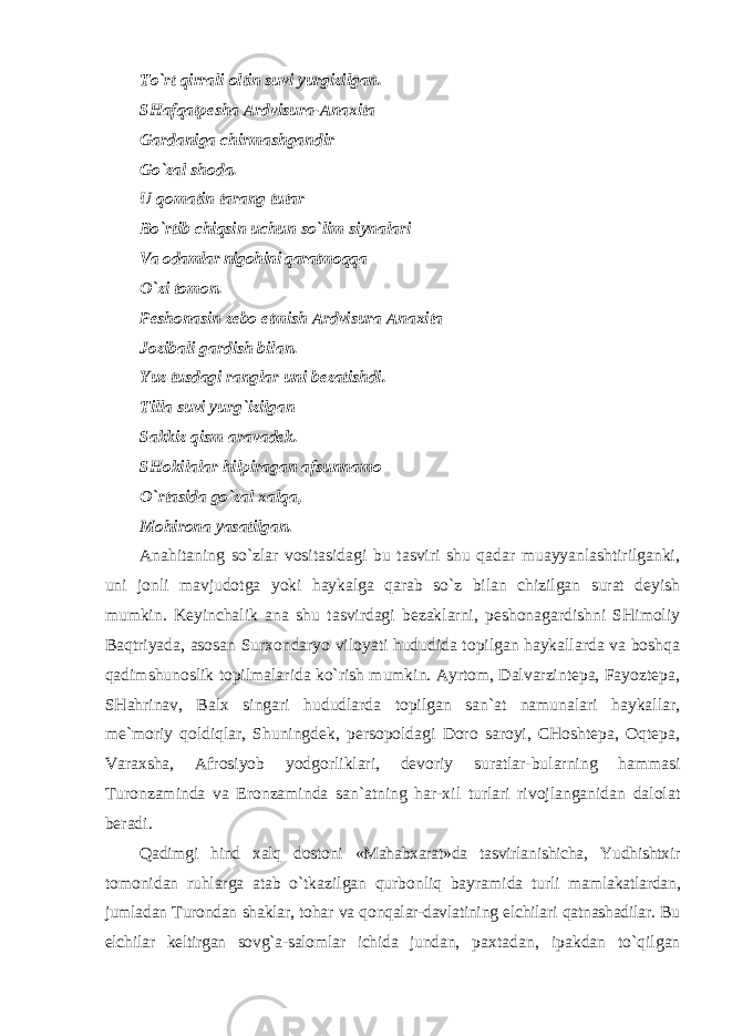 To`rt qirrali oltin suvi yurgizilgan. SHafqatpesha Ardvisura-Anaxita Gardaniga chirmashgandir Go`zal shoda. U qomatin tarang tutar Bo`rtib chiqsin uchun so`lim siynalari Va odamlar nigohini qaratmoqqa O`zi tomon. Peshonasin zebo etmish Ardvisura Anaxita Jozibali gardish bilan. Yuz tusdagi ranglar uni bezatishdi. Tilla suvi yurg`izilgan Sakkiz qism aravadek. SHokilalar hilpiragan afsunnamo O`rtasida go`zal xalqa, Mohirona yasatilgan. Anahitaning so`zlar vositasidagi bu tasviri shu qadar muayyanlashtirilganki, uni jonli mavjudotga yoki haykalga qarab so`z bilan chizilgan surat deyish mumkin. Keyinchalik ana shu tasvirdagi bezaklarni, peshonagardishni SHimoliy Baqtriyada, asosan Surxondaryo viloyati hududida topilgan haykallarda va boshqa qadimshunoslik topilmalarida ko`rish mumkin. Ayrtom, Dalvarzintepa, Fayoztepa, SHahrinav, Balx singari hududlarda topilgan san`at namunalari haykallar, me`moriy qoldiqlar, Shuningdek, persopoldagi Doro saroyi, CHoshtepa, Oqtepa, Varaxsha, Afrosiyob yodgorliklari, devoriy suratlar-bularning hammasi Turonzaminda va Eronzaminda san`atning har-xil turlari rivojlanganidan dalolat beradi. Qadimgi hind xalq dostoni «Mahabxarat»da tasvirlanishicha, Yudhishtxir tomonidan ruhlarga atab o`tkazilgan qurbonliq bayramida turli mamlakatlardan, jumladan Turondan shaklar, tohar va qonqalar-davlatining elchilari qatnashadilar. Bu elchilar keltirgan sovg`a-salomlar ichida jundan, paxtadan, ipakdan to`qilgan 