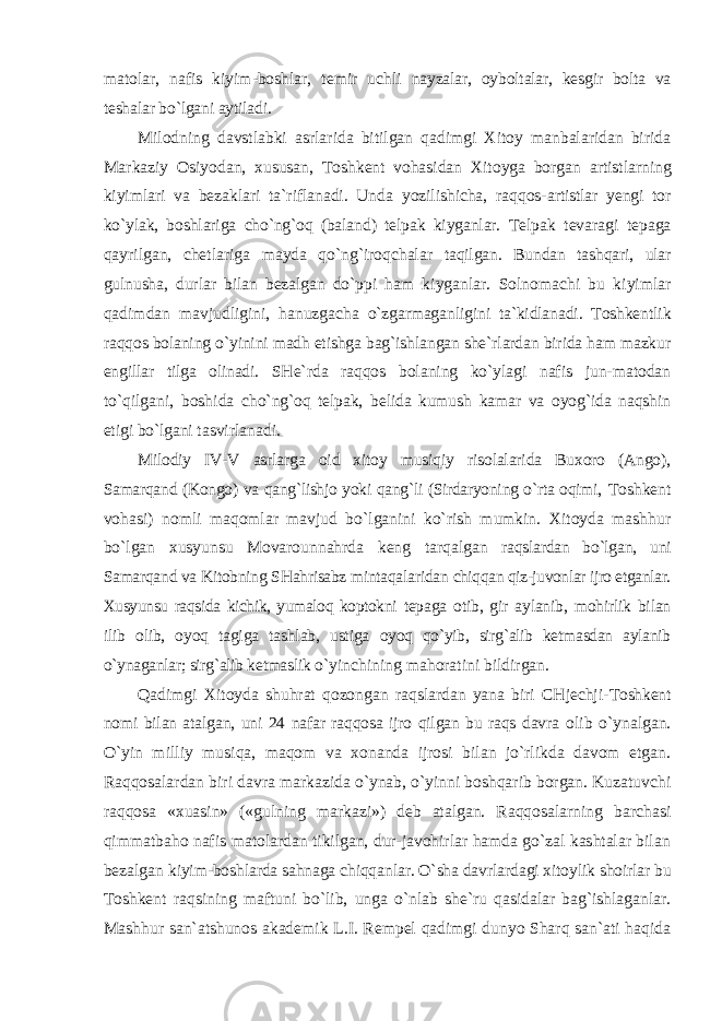 matolar, nafis kiyim-boshlar, temir uchli nayzalar, oyboltalar, kesgir bolta va teshalar bo`lgani aytiladi. Milodning davstlabki asrlarida bitilgan qadimgi Xitoy manbalaridan birida Markaziy Osiyodan, xususan, Toshkent vohasidan Xitoyga borgan artistlarning kiyimlari va bezaklari ta`riflanadi. Unda yozilishicha, raqqos- artistlar yengi tor ko`ylak, boshlariga cho`ng`oq (baland) telpak kiyganlar. Telpak tevaragi tepaga qayrilgan, chetlariga mayda qo`ng`iroqchalar taqilgan. Bundan tashqari, ular gulnusha, durlar bilan bezalgan do`ppi ham kiyganlar. Solnomachi bu kiyimlar qadimdan mavjudligini, hanuzgacha o`zgarmaganligini ta`kidlanadi. Toshkentlik raqqos bolaning o`yinini madh etishga bag`ishlangan she`rlardan birida ham mazkur engillar tilga olinadi. SHe`rda raqqos bolaning ko`ylagi nafis jun-matodan to`qilgani, boshida cho`ng`oq telpak, belida kumush kamar va oyog`ida naqshin etigi bo`lgani tasvirlanadi. Milodiy IV-V asrlarga oid xitoy musiqiy risolalarida Buxoro (Ango), Samarqand (Kongo) va qang`lishjo yoki qang`li (Sirdaryoning o`rta oqimi, Toshkent vohasi) nomli maqomlar mavjud bo`lganini ko`rish mumkin. Xitoyda mashhur bo`lgan xusyunsu Movarounnahrda keng tarqalgan raqslardan bo`lgan, uni Samarqand va Kitobning SHahrisabz mintaqalaridan chiqqan qiz-juvonlar ijro etganlar. Xusyunsu raqsida kichik, yumaloq koptokni tepaga otib, gir aylanib, mohirlik bilan ilib olib, oyoq tagiga tashlab, ustiga oyoq qo`yib, sirg`alib ketmasdan aylanib o`ynaganlar; sirg`alib ketmaslik o`yinchining mahoratini bildirgan. Qadimgi Xitoyda shuhrat qozongan raqslardan yana biri CHjechji- Toshkent nomi bilan atalgan, uni 24 nafar raqqosa ijro qilgan bu raqs davra olib o`ynalgan. O`yin milliy musiqa, maqom va xonanda ijrosi bilan jo`rlikda davom etgan. Raqqosalardan biri davra markazida o`ynab, o`yinni boshqarib borgan. Kuzatuvchi raqqosa «xuasin» («gulning markazi») deb atalgan. Raqqosalarning barchasi qimmatbaho nafis matolardan tikilgan, dur-javohirlar hamda go`zal kashtalar bilan bezalgan kiyim-boshlarda sahnaga chiqqanlar. O`sha davrlardagi xitoylik shoirlar bu Toshkent raqsining maftuni bo`lib, unga o`nlab she`ru qasidalar bag`ishlaganlar. Mashhur san`atshunos akademik L.I. Rempel qadimgi dunyo Sharq san`ati haqida 