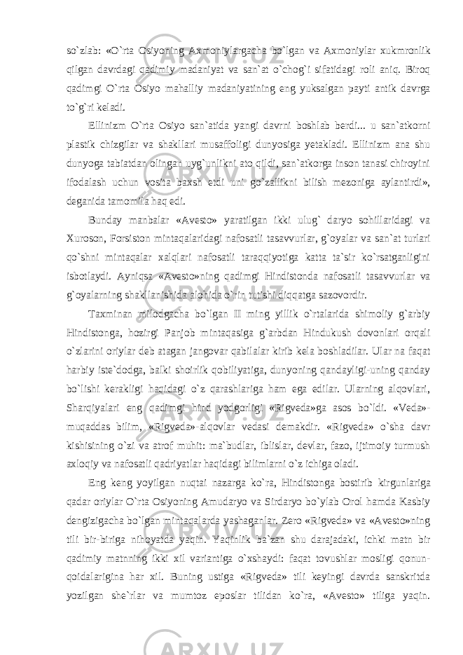 so`zlab: «O`rta Osiyoning Axmoniylargacha bo`lgan va Axmoniylar xukmronlik qilgan davrdagi qadimiy madaniyat va san`at o`chog`i sifatidagi roli aniq. Biroq qadimgi O`rta Osiyo mahalliy madaniyatining eng yuksalgan payti antik davrga to`g`ri keladi. Ellinizm O`rta Osiyo san`atida yangi davrni boshlab berdi... u san`atkorni plastik chizgilar va shakllari musaffoligi dunyosiga yetakladi. Ellinizm ana shu dunyoga tabiatdan olingan uyg`unlikni ato qildi, san`atkorga inson tanasi chiroyini ifodalash uchun vosita baxsh etdi uni go`zallikni bilish mezoniga aylantirdi», deganida tamomila haq edi. Bunday manbalar «Avesto» yaratilgan ikki ulug` daryo sohillaridagi va Xuroson, Forsiston mintaqalaridagi nafosatli tasavvurlar, g`oyalar va san`at turlari qo`shni mintaqalar xalqlari nafosatli taraqqiyotiga katta ta`sir ko`rsatganligini isbotlaydi. Ayniqsa «Avesto»ning qadimgi Hindistonda nafosatli tasavvurlar va g`oyalarning shakllanishida alohida o`rin tutishi diqqatga sazovordir. Taxminan milodgacha bo`lgan II ming yillik o`rtalarida shimoliy g`arbiy Hindistonga, hozirgi Panjob mintaqasiga g`arbdan Hindukush dovonlari orqali o`zlarini oriylar deb atagan jangovar qabilalar kirib kela boshladilar. Ular na faqat harbiy iste`dodga, balki shoirlik qobiliyatiga, dunyoning qandayligi-uning qanday bo`lishi kerakligi haqidagi o`z qarashlariga ham ega edilar. Ularning alqovlari, Sharqiyalari eng qadimgi hind yodgorligi «Rigveda»ga asos bo`ldi. «Veda»- muqaddas bilim, «Rigveda»-alqovlar vedasi demakdir. «Rigveda» o`sha davr kishisining o`zi va atrof muhit: ma`budlar, iblislar, devlar, fazo, ijtimoiy turmush axloqiy va nafosatli qadriyatlar haqidagi bilimlarni o`z ichiga oladi. Eng keng yoyilgan nuqtai nazarga ko`ra, Hindistonga bostirib kirgunlariga qadar oriylar O`rta Osiyoning Amudaryo va Sirdaryo bo`ylab Orol hamda Kasbiy dengizigacha bo`lgan mintaqalarda yashaganlar. Zero «Rigveda» va «Avesto»ning tili bir-biriga nihoyatda yaqin. Yaqinlik ba`zan shu darajadaki, ichki matn bir qadimiy matnning ikki xil variantiga o`xshaydi: faqat tovushlar mosligi qonun- qoidalarigina har xil. Buning ustiga «Rigveda» tili keyingi davrda sanskritda yozilgan she`rlar va mumtoz eposlar tilidan ko`ra, «Avesto» tiliga yaqin. 
