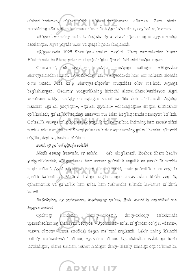 o`shani-brahman, o`shani-rishi, o`shani-donishmand qilaman. Zero shoir- baxshining «So`z bilan ko`rmoqchiman iloh Agni siyratini», deyishi bejiz emas. «Rigveda»-she`riy matn. Uning she`riy o`lchovi hijolarning muayyan soniga asoslangan. Ayni paytda uzun va qisqa hijolar farqlanadi. «Rigveda»da 1028 Sharqiya-alqovlar mavjud. Uzoq zamonlardan buyon Hindistonda bu Sharqiyalar musiqa jo`rligida ijro etilishi odat tusiga kirgan. Chunonchi, «Samoveda»-butunasicha musiqaga solingan «Rigveda» Sharqiyalaridan iborat. «Avesto»dagi kabi «Rigveda»da ham nur nafosati alohida o`rin tutadi. Juda ko`p Sharqiya-alqovlar muqaddas olov ma`budi Agniga bag`ishlangan. Qadimiy yodgorlikning birinchi alqovi-Sharqiyasidayoq Agni «shoirona zakiy, haqiqiy charaqlagan sharaf sohibi» deb ta`riflanadi. Agniga nisbatan «go`zal yoqilgan», «go`zal qiyofali» «charaqlagan» singari sifatlashlar qo`llaniladi; go`zallik haqidagi tasavvur nur bilan bog`liq tarzda namoyon bo`ladi. Go`zallik «suvga to`la bodiyadek ezgulik to`la» ma`bud Indrning ham asosiy sifati tarzida talqin etiladi; uni Sharqiyalardan birida «qudratning go`zal harakat qiluvchi o`g`li», deyilsa, boshqa birida u: Seni, ey go`zal qiyofa sohibi Madh etmoq istaymiz, ey sahiy, — deb ulug`lanadi. Boshqa Sharq badiiy yodgorliklardek, «Rigveda»da ham asosan go`zallik-ezgulik va yaxshilik tarzida talqin etiladi. Ayni paytda shunday o`rinlar borki, unda go`zallik bilan ezgulik ajratib ko`rsatiladi Ma`bud Indrga bag`ishlangan alqovlardan birida ezgulik, qahramonlik va go`zallik ham sifat, ham tushuncha sifatida bir-birini to`ldirib keladi: Botirliging, ey qahramon, kuylangay go`zal, Ruh kuchi-la ezgulikni sen topgan mahal Qadimgi Hindiston falsafiy-nafosatli, diniy-axloqiy tafakkurida upanishadlarning ahamiyati beqiyos. «Uponishad» so`zi to`g`ridan-to`g`ri «davra», «davra olmoq» (ustoz atrofida) degan ma`noni anglatadi. Lekin uning ikkinchi botiniy ma`nosi-»sirli bilim», «yashirin bilim». Upanishadlar vedalarga borib taqaladigan, ularni sirlarini tushuntiradigan diniy-falsafiy tabiatga ega ta`limotlar. 