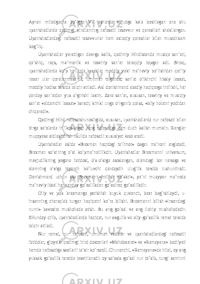 Aynan milodgacha bo`lgan VII asrlarda vujudga kela boshlagan ana shu upanishadlarda qadimgi xindlarning nafosatli tasavvur va qarashlari shakllangan. Upanishadlardagi nafosatli tasavvurlar ham axloqiy qarashlar bilan mustahkam bog`liq. Upanishadlar yaratilgan davrga kelib, qadimiy Hindistonda musiqa san`ati, qo`shiq, raqs, me`morlik va tasviriy san`at taraqqiy topgan edi. Biroq, upanishadlarda ko`p hollarda bezaklar moddiy yoki ma`naviy bo`lishidan qat`iy nazar ular qoralanmasa-da, umuman olganda, san`at o`tkinchi hissiy lazzat, moddiy hodisa tarzida talqin etiladi. Asl donishmand abadiy haqiqatga intilishi, har qanday san`atdan yuz o`girishi lozim. Zero san`at, xususan, tasviriy va musiqiy san`at «aldamchi lazzat» beradi; kimki unga o`rganib qolsa, «oliy holatni yodidan chiqaradi». Qadimgi Hind nafosatshunosligida, xususan, upanishadlarda nur nafosati bilan birga so`zlarda in`ikos etgan rang nafosatiga ham duch kelish mumkin. Ranglar muqoyasa-zidlashtirish usulida nafosatli xususiyat kasb etadi. Upanishadlar aslida «Braxman haqidagi ta`limot» degan ma`noni anglatadi. Braxman so`zining o`zi ko`pma`nolilikdir. Upanishadlar Braxmanni universum, mavjudlikning yagona ibtidosi, o`z-o`ziga asoslangan, olamdagi bor narsaga va olamning o`ziga tayanch bo`luvchi qandaydir ulug`lik tarzida tushuntiradi. Donishmand uchun esa Braxman «intilish ob`ekti», ya`ni muayyan ma`noda ma`naviy ideal har qanday go`zallikdan go`zalroq go`zallikdir. Oliy va pok braxmanga yetishish buyuk quvonch, baxt bag`ishlaydi, u- insonning charaqlab turgan haqiqatni ko`ra bilishi. Braxmanni bilish-»insondagi nurni» bevosita mushohada etish. Bu eng go`zal va eng ilohiy mushohadadir. SHunday qilib, upanishadlarda haqiqat, nur-ezgulik va oliy go`zallik ramzi tarzida talqin etiladi. Nur ramzi, nur nafosati, umuman vedalar va upanishadlardagi nafosatli ibtidolar, g`oyalar qadimgi hind dostonlari «Mahobxarat» va «Ramayana» badiiyati hamda nafosatiga sezilarli ta`sir ko`rsatdi. Chunonchi, «Ramayana»da hilol, oy eng yuksak go`zallik tarzida tasvirlanadi: oy so`zsiz go`zal nur to`kib, tungi zaminni 