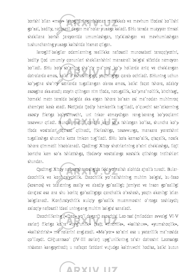 borishi bilan «mey» ieroglifining nisbatan murakkab va mavhum ifodasi bo`lishi go`zal, badiiy, nafosatli degan ma`nolar yuzaga keladi. SHu tarzda muayyan timsol shakllana borish jarayonida umumlashgan, tipiklashgan va mavhumlashgan tushunchaning yuzaga kelishida hizmat qilgan. Ieroglif-belgilar odamlarning reallikka nafosatli munosabati taraqqiyotini, badiiy ijod umumiy qonunlari shakllanishini manzarali belgisi sifatida namoyon bo`ladi. SHu bois so`zning she`riy ma`nosi ko`p hollarda aniq va cheklangan doiralarda emas, balki o`xshashligiga, yaqinligiga qarab ochiladi. SHuning uchun ko`pgina she`riy satrlarda tugallangan obraz emas, balki faqat ishora, adabiy asosgina aks etadi; atayin qilingan nim ifoda, notugallik, ko`pma`nolilik, birchizgi, homaki matn tarzida belgida aks etgan ishora ba`zan asl ma`nodan muhimroq ahamiyat kasb etadi. Natijada ijodiy hamkorlik tug`iladi, o`quvchi san`atkorning asosiy fikriga bo`ysinuvchi, uni inkor etmaydigan rang-barang bo`yoqlarni tasavvur qiladi. Bunda muallif qancha kam so`z ishlatgan bo`lsa, shuncha ko`p ifoda vositalari iqtisod qilinadi, fikrlashiga, tasavvurga, manzara yaratishni tugallashga shuncha katta imkon tug`iladi. SHu bois kamso`zlik, qisqalik, nozik ishora qimmatli hisoblanadi. Qadimgi Xitoy shoirlarining o`zini cheklashga, iloji boricha kam so`z ishlatishga, ifodaviy vositalarga xasislik qilishiga intilishlari shundan. Qadimgi Xitoy nafosatshunosligida ikki yo`nalish alohida ajralib turadi. Bular- daochilik va konfutsiychilik. Daochilik yo`nalishining muhim belgisi, bu-fazo (kosmos) va tabiatning azaliy va abadiy go`zalligi; jamiyat va inson go`zalligi darajasi esa ana shu borliq go`zalligiga qanchalik o`xshash, yaqin ekanligi bilan belgilanadi. Konfutsiychilik xulqiy go`zallik muammosini o`rtaga tashlaydi; axloqiy-nafosatli ideal uning eng muhim belgisi sanaladi. Daochilikning («Dao»-yo`l degani) asoschisi Lao-tszi (miloddan avvalgi VI-V asrlar) fikriga ko`ra «uyg`unlik» (xe), «tinchlik», «kelishuv», «yumshoqlik», «kelishtirish» ma`nolarini anglatadi. «Me`yor» so`zini esa u yetarlilik ma`nosida qo`llaydi. CHjuantszo` (IV-III asrlar) uyg`unlikning ta`sir doirasini Laotsziga nisbatan kengaytiradi; u nafaqat ibtidoni vujudga keltiruvchi hodisa, balki butun 