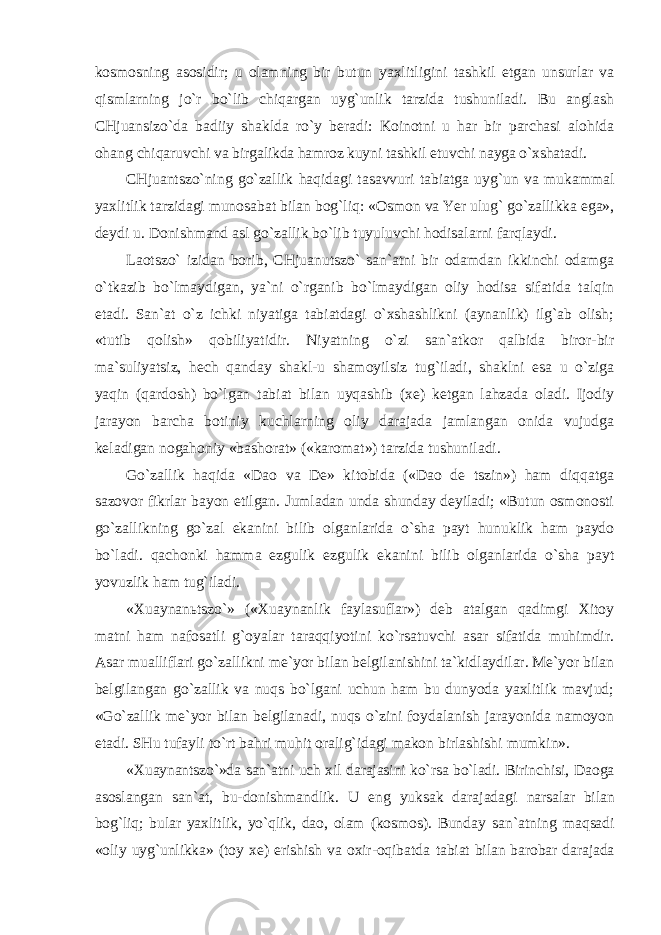 kosmosning asosidir; u olamning bir butun yaxlitligini tashkil etgan unsurlar va qismlarning jo`r bo`lib chiqargan uyg`unlik tarzida tushuniladi. Bu anglash CHjuansizo`da badiiy shaklda ro`y beradi: Koinotni u har bir parchasi alohida ohang chiqaruvchi va birgalikda hamroz kuyni tashkil etuvchi nayga o`xshatadi. CHjuantszo`ning go`zallik haqidagi tasavvuri tabiatga uyg`un va mukammal yaxlitlik tarzidagi munosabat bilan bog`liq: «Osmon va Yer ulug` go`zallikka ega», deydi u. Donishmand asl go`zallik bo`lib tuyuluvchi hodisalarni farqlaydi. Laotszo` izidan borib, CHjuanutszo` san`atni bir odamdan ikkinchi odamga o`tkazib bo`lmaydigan, ya`ni o`rganib bo`lmaydigan oliy hodisa sifatida talqin etadi. San`at o`z ichki niyatiga tabiatdagi o`xshashlikni (aynanlik) ilg`ab olish; «tutib qolish» qobiliyatidir. Niyatning o`zi san`atkor qalbida biror-bir ma`suliyatsiz, hech qanday shakl-u shamoyilsiz tug`iladi, shaklni esa u o`ziga yaqin (qardosh) bo`lgan tabiat bilan uyqashib (xe) ketgan lahzada oladi. Ijodiy jarayon barcha botiniy kuchlarning oliy darajada jamlangan onida vujudga keladigan nogahoniy «bashorat» («karomat») tarzida tushuniladi. Go`zallik haqida «Dao va De» kitobida («Dao de tszin») ham diqqatga sazovor fikrlar bayon etilgan. Jumladan unda shunday deyiladi; «Butun osmonosti go`zallikning go`zal ekanini bilib olganlarida o`sha payt hunuklik ham paydo bo`ladi. qachonki hamma ezgulik ezgulik ekanini bilib olganlarida o`sha payt yovuzlik ham tug`iladi. «Xuaynanьtszo`» («Xuaynanlik faylasuflar») deb atalgan qadimgi Xitoy matni ham nafosatli g`oyalar taraqqiyotini ko`rsatuvchi asar sifatida muhimdir. Asar mualliflari go`zallikni me`yor bilan belgilanishini ta`kidlaydilar. Me`yor bilan belgilangan go`zallik va nuqs bo`lgani uchun ham bu dunyoda yaxlitlik mavjud; «Go`zallik me`yor bilan belgilanadi, nuqs o`zini foydalanish jarayonida namoyon etadi. SHu tufayli to`rt bahri muhit oralig`idagi makon birlashishi mumkin». «Xuaynantszo`»da san`atni uch xil darajasini ko`rsa bo`ladi. Birinchisi, Daoga asoslangan san`at, bu-donishmandlik. U eng yuksak darajadagi narsalar bilan bog`liq; bular yaxlitlik, yo`qlik, dao, olam (kosmos). Bunday san`atning maqsadi «oliy uyg`unlikka» (toy xe) erishish va oxir-oqibatda tabiat bilan barobar darajada 