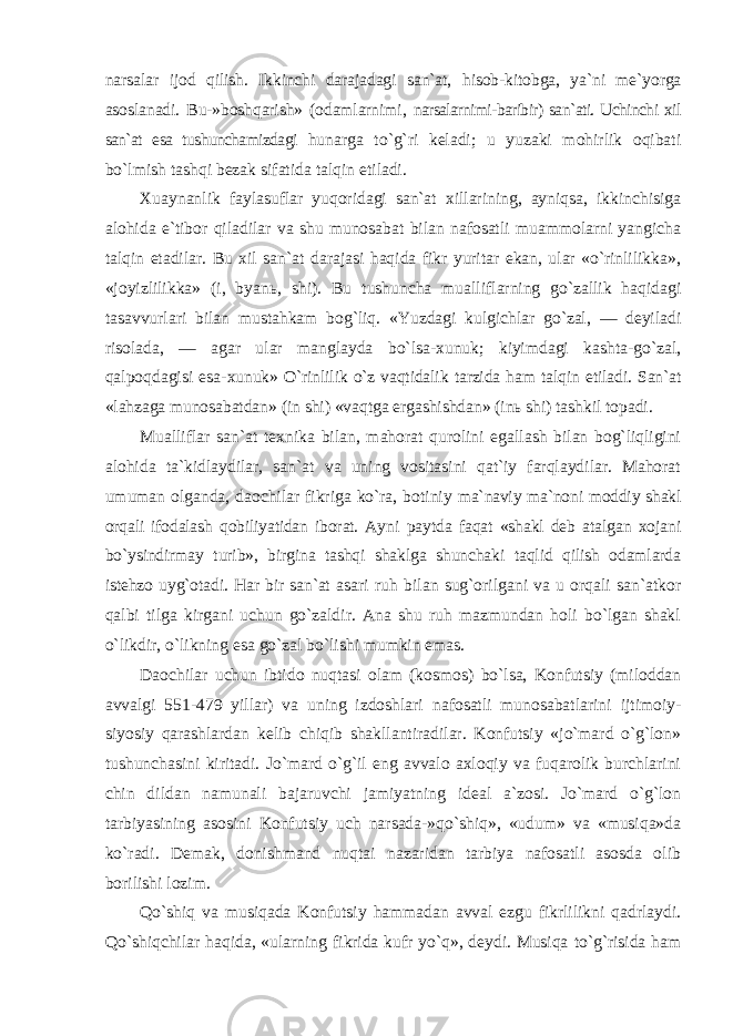 narsalar ijod qilish. Ikkinchi darajadagi san`at, hisob-kitobga, ya`ni me`yorga asoslanadi. Bu-»boshqarish» (odamlarnimi, narsalarnimi-baribir) san`ati. Uchinchi xil san`at esa tushunchamizdagi hunarga to`g`ri keladi; u yuzaki mohirlik oqibati bo`lmish tashqi bezak sifatida talqin etiladi. Xuaynanlik faylasuflar yuqoridagi san`at xillarining, ayniqsa, ikkinchisiga alohida e`tibor qiladilar va shu munosabat bilan nafosatli muammolarni yangicha talqin etadilar. Bu xil san`at darajasi haqida fikr yuritar ekan, ular «o`rinlilikka», «joyizlilikka» (i, byan ь , shi). Bu tushuncha mualliflarning go`zallik haqidagi tasavvurlari bilan mustahkam bog`liq. «Yuzdagi kulgichlar go`zal, — deyiladi risolada, — agar ular manglayda bo`lsa-xunuk; kiyimdagi kashta-go`zal, qalpoqdagisi esa- xunuk» O`rinlilik o`z vaqtidalik tarzida ham talqin etiladi. San`at «lahzaga munosabatdan» (in shi) «vaqtga ergashishdan» (inь shi) tashkil topadi. Mualliflar san`at texnika bilan, mahorat qurolini egallash bilan bog`liqligini alohida ta`kidlaydilar, san`at va uning vositasini qat`iy farqlaydilar. Mahorat umuman olganda, daochilar fikriga ko`ra, botiniy ma`naviy ma`noni moddiy shakl orqali ifodalash qobiliyatidan iborat. Ayni paytda faqat «shakl deb atalgan xojani bo`ysindirmay turib», birgina tashqi shaklga shunchaki taqlid qilish odamlarda istehzo uyg`otadi. Har bir san`at asari ruh bilan sug`orilgani va u orqali san`atkor qalbi tilga kirgani uchun go`zaldir. Ana shu ruh mazmundan holi bo`lgan shakl o`likdir, o`likning esa go`zal bo`lishi mumkin emas. Daochilar uchun ibtido nuqtasi olam (kosmos) bo`lsa, Konfutsiy (miloddan avvalgi 551-479 yillar) va uning izdoshlari nafosatli munosabatlarini ijtimoiy- siyosiy qarashlardan kelib chiqib shakllantiradilar. Konfutsiy «jo`mard o`g`lon» tushunchasini kiritadi. Jo`mard o`g`il eng avvalo axloqiy va fuqarolik burchlarini chin dildan namunali bajaruvchi jamiyatning ideal a`zosi. Jo`mard o`g`lon tarbiyasining asosini Konfutsiy uch narsada-»qo`shiq», «udum» va «musiqa»da ko`radi. Demak, donishmand nuqtai nazaridan tarbiya nafosatli asosda olib borilishi lozim. Qo`shiq va musiqada Konfutsiy hammadan avval ezgu fikrlilikni qadrlaydi. Qo`shiqchilar haqida, «ularning fikrida kufr yo`q», deydi. Musiqa to`g`risida ham 